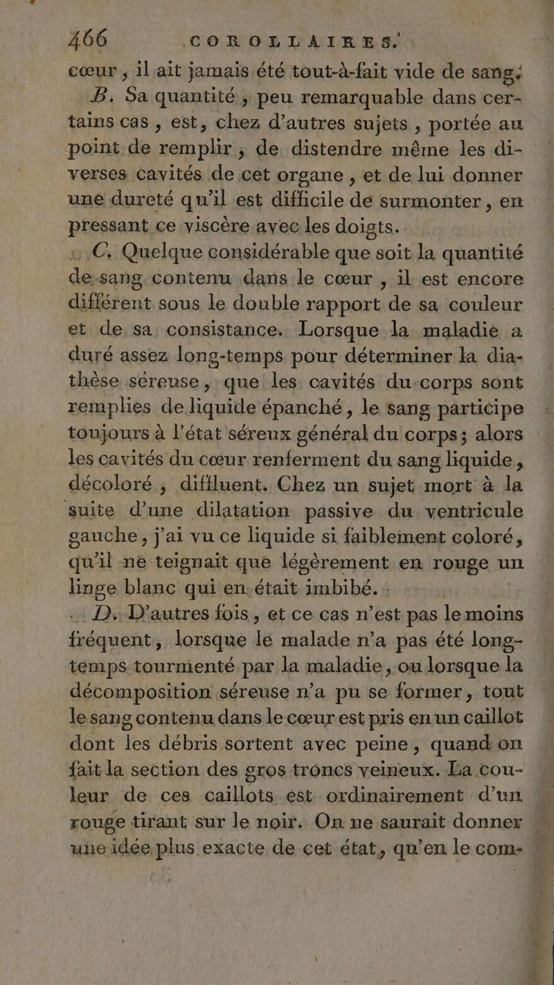 cœur ; il ait jamais été tout-à-fait vide de sang. B. Sa quantité, peu remarquable dans cer- tains cas , est, chez d’autres sujets , portée au point de remplir ; de distendre même les di- verses Cavités de cet organe , et de lui donner une dureté qu'il est difficile dé surmonter , en pressant ce viscère avec les doigts. © Quelque considérable que soit la quantité de-sang contenu dans le cœur , il est encore différent sous le double rapport de sa couleur et de sa consistance. Lorsque la maladie à duré assez long-temps pour déterminer la dia- thèse sereuse, que les. cavités du:corps sont remplies de liquide épanché, le sang participe toujours à l’état séreux général du corps; alors les cavités du cœur renferment du sang liquide, décoloré ; difiluent. Chez un sujet mort à la suite d’une dilatation passive du ventricule gauche, j'ai vu ce liquide si faiblement coloré, qu'il ne teignaït que lésèrement en rouge un linge blanc qui en.était imbibé. : .. D D'autres fois, et ce cas n’est pas lemoiïns fréquent, lorsque le malade n’a pas été long- temps tourmenté par la maladie, ou lorsque la décomposition séreuse n’a pu se former, tout lesans contenu dans le cœur est pris en un caillot dont les débris sortent avec peine, quandon fait la section des gros troncs veineux. La cou- leur de ces caïillots est ordinairement d’un