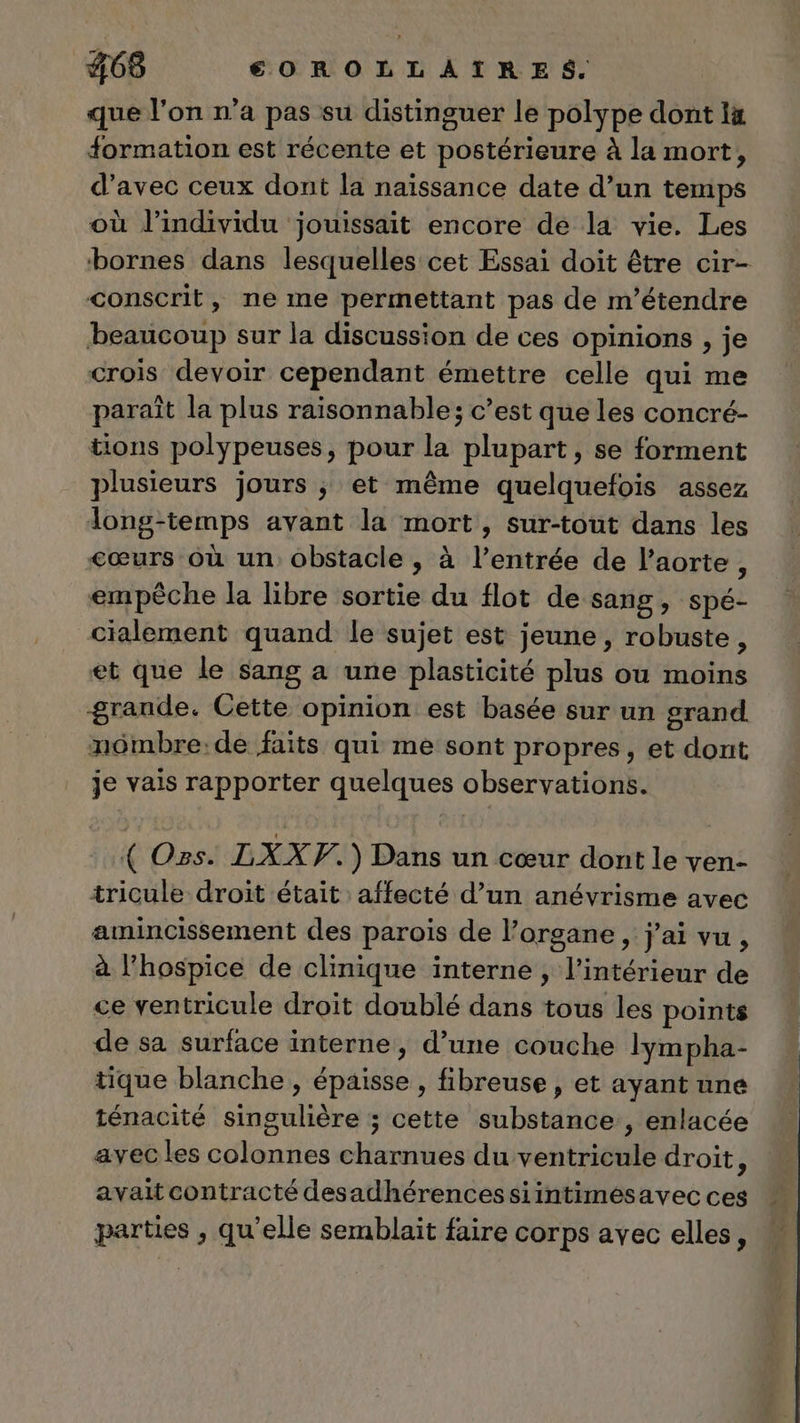 que l’on n’a pas su distinguer le polype dont 1x formation est récente et postérieure à la mort, d'avec ceux dont la naïssance date d’un temps où J’individu jouissait encore de la vie. Les bornes dans lesquelles cet Essai doit être cir- conscrit, ne me permettant pas de m’étendre beaucoup sur la discussion de ces opinions , je crois devoir cependant émettre celle qui me paraît la plus raisonnable; c’est que les concré- tions polypeuses, pour la plupart, se forment plusieurs jours ; et même quelquefois assez long-temps avant la mort, sur-tout dans les cœurs où un obstacle , à l'entrée de l'aorte, empêche la libre sortie du flot de sang, spé- cialement quand le sujet est jeune, robuste, et que le sang a une plasticité plus ou moins grande. Cette opinion est basée sur un grand nômbre:de faits qui me sont propres, et dont je vais rapporter quelques observations. ( Ozs. LXXF.) Dans un cœur dont le ven- tricule droit était affecté d’un anévrisme avec amincissement des parois de l’organe, j'ai vu , à lPhospice de clinique interne , l’intérieur de ce ventricule droit doublé dans tous les points de sa surface interne, d’une couche lympha- tique blanche , épaisse , fibreuse , et ayant une ténacité singulière ; cette substance, enlacée avec les colonnes charnues du ventricule droit, avait contracté desadhérencessiintimesavec ces parties , qu’elle semblait faire corps avec elles,