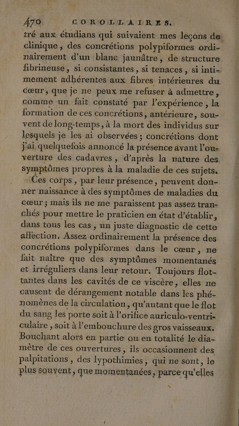 479 COROLLATRES, | nairement d’un blanc jaunâtre, de structure cœur, que je ne peux me refuser à admettre, comme un fait constaté par l'expérience , la formation de ces concrétions, antérieure, sou- vent de long-temps, à la mort des individus sur lesquels je les ai observées ; concrétions dont Jai quelquefois annoncé la présence avant l’ou- symptômes propres à la maladie de ces sujets. ‘Ces corps, par leur présence, peuvent don- ner naissance à des symptômes de maladies du cœur ; mais ils ne me paraissent pas assez tran- chés pour mettre le praticien en état d’établir F dans tous les cas , un juste diagnostic de cette affection. Assez ordinairement la présence des concrétions polypiformes dans le cœur, ne fait naître que des symptômes momentanés et irréguliers dans leur retour. Toujours flot- tantes dans les cavités de ce viscère, elles ne causent de dérangement notable dans les phé- nomènes de la circulation, qu'autant que le flot du sang les porte soit à l’orifice auriculo-ventri- culaire , soit à l'embouchure des sTOS Vaisseaux, Bouchant alors en partie ou en totalité le dia- mètre de ces ouvertures , ils occasionnent des palpitations , des lypothimies, qui ne sont, le plus souvent, que momentanées &gt; parce qu’elles “