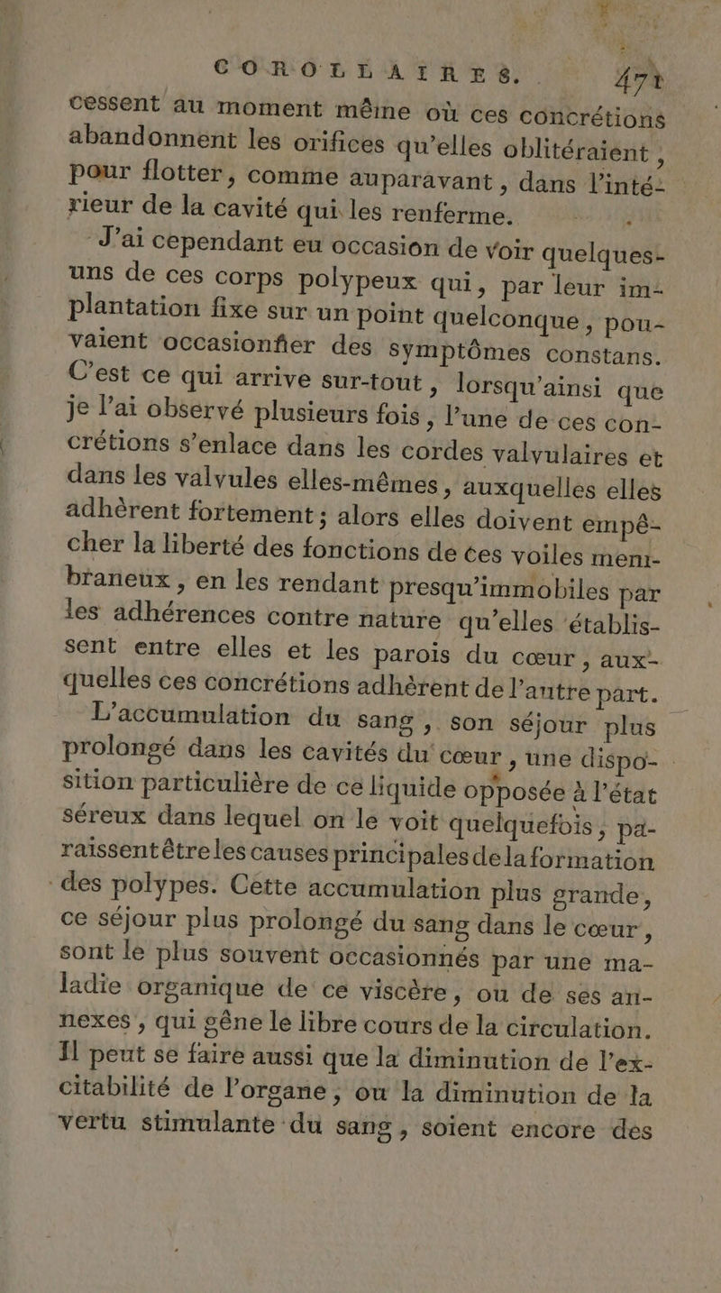 cessent au moment même où ces concrétions abandonnent les orifices qu’elles oblitéraient , Pour flotter, comme auparavant , dans l’inté- rieur de la cavité qui les renferme. er. J'ai cependant eu occasion de Voir quelques- uns de ces corps polypeux qui, par leur im- plantation fixe sur un point quelconque, pou- valent occasionfier des Symptômes constans. C’est ce qui arrive sur-tout &gt; lorsqu’ainsi que je l'ai observé plusieurs fois ; lune de ces con- crétions s’enlace dans les cordes valvulaires et dans les valvules elles-mêmes &gt; auxquelles elles adhèrent fortement ; alors elles doivent empé- cher la liberté des fonctions de tes voiles meni- braneux , en les rendant presqu’immobiles par les adhérences contre nature qu’elles ‘établis- sent entre elles et les parois du cœur , aux- quelles ces concrétions adhérent de l’antre part. L’accumulation du sang , Son séjour plus prolongé dans les cavités du cœur , une dispo- sition particulière de ce liquide opposée à l’état séreux dans lequel on le voit quelquefois , pa- raïssent être les causes principales dela formation des polypes. Cette accumulation plus grande, ce séjour plus prolongé du sang dans le cœur, sont le plus souvent occasionnés par une ma- ladie organique de ce viscère, où de ses an- nexes , qui gêne le libre cours de la circulation. Il peut se faire aussi que la diminution de l’ex- citabilité de l’organe , ou la diminution de la vertu stimulante du sang , soient encore des