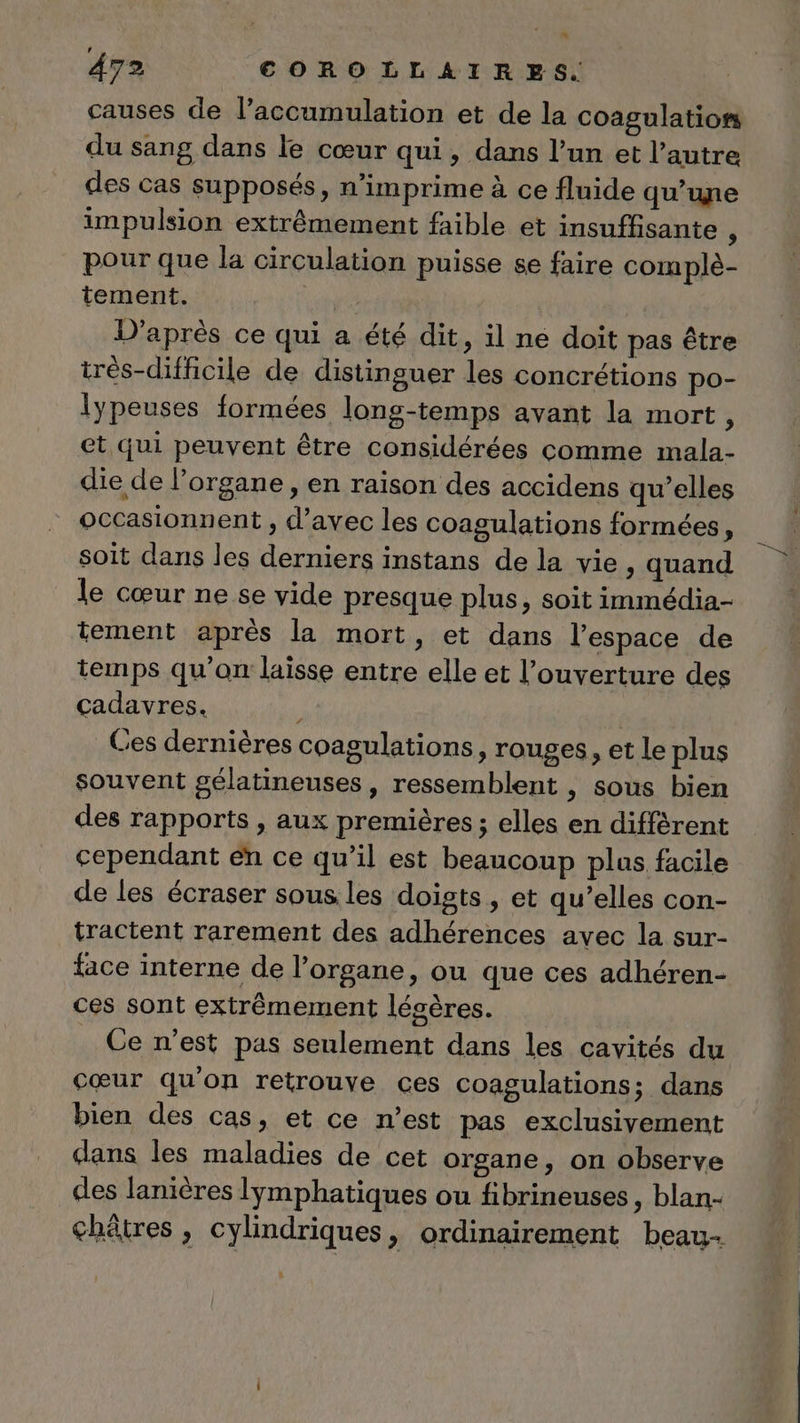 4 ’ 472 COROLLAIRES. causes de l’accumulation et de la coagulation du sang dans le cœur qui, dans l’un et l’autre des cas supposés, n’imprime à ce fluide qu’une impulsion extrêmement faible et insuffisante ; pour que la circulation puisse se faire complè- tement. pit D'après ce qui a été dit, il ne doit pas être très-difficile de distinguer les concrétions po- lypeuses formées long-temps avant la mort, et qui peuvent être considérées comme mala- die de l'organe , en raison des accidens qu’elles occasionnent , d'avec les coagulations formées, soit dans les derniers instans de la vie, quand le cœur ne se vide presque plus, soit immédia- tement après la mort, et dans l’espace de temps qu'on laisse entre elle et l’ouverture des cadavres. Ces dernières coagulations, rouges, et le plus souvent gélatineuses, ressemblent , sous bien des rapports , aux premières ; elles en différent cependant en ce qu’il est beaucoup plus facile de les écraser sous. les doigts, et qu’elles con- tractent rarement des adhérences avec la sur- face interne de l'organe, ou que ces adhéren- ces sont extrêmement légères. Ce n’est pas seulement dans les cavités du cœur qu'on retrouve ces coagulations; dans bien des cas, et ce n’est pas exclusivement dans les maladies de cet organe, on observe des lanières lÿmphatiques ou fibrineuses, blan- châtres , cylindriques » ordinairement beau-