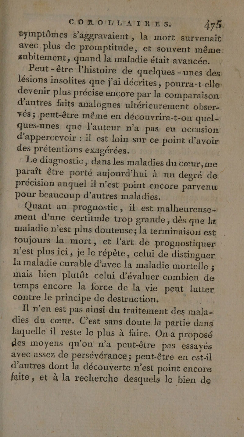 Symptômes s’agsravaient, la mort survenait avec plus de promptitude, et souvent même: subitement, quand la maladie était avancée. Peut -être l’histoire de quelques - unes des: lésions insolites que j'ai décrites, pourra-t-elle: devenir plus précise encore par la comparaison d’autres faits analogues ultérieurement obser- vés ; peut-être même en découvrira-t-on quel- ques-unes que l’auteur n’a pas eu occasion d’appercevoir : il est loin sur ce point d’avoir des prétentions exagérées. Le diagnostic, dans les maladies du cœur,me paraît être porté aujourd’hui à un degré de précision auquel il n’est point encore parvenw pour beaucoup d’autres maladies. Quant au prognostic, il est malheureuse ment d’une certitude trop grande, dès que læ maladie n’est plus douteuse; la terminaison est toujours la mort, et l’art de prognostiquer n'est plus ici, je le répète, celui de distinguer la maladie curable d’avec la maladie mortelle 5 mais bien plutôt celui d'évaluer combien de temps encore la force de la vie peut lutter contre le principe de destruction. Il n’en est pas ainsi du traitement des mala- diés du cœur. C’est sans doute la partie dans laquelle il reste le plus à faire. On a proposé des moyens qu’on n’a peut-être pas essayés avec assez de persévérance; peut-être en estil d’autres dont la découverte n’est point encore faite, et à la recherche desquels le bien de