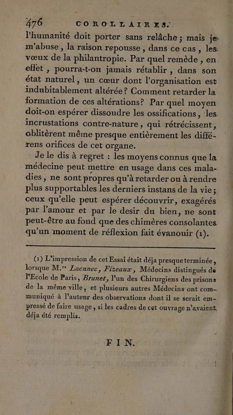 l’humanité doit porter sans relâche ; mais je: m'abuse , la raison repousse , dans ce cas , les: vœux de la philantropie. Par quel remède , en effet , pourra-t-on jamais rétablir, dans son état naturel, un cœur dont l’organisation est indubitablement altérée ? Comment retarder la formation de ces altérations? Par quel moyen doit-on espérer dissoudre les ossifications , les. incrustations contre-nature , qui rétrécissent, oblitèrent même presque entièrement les diffé- rens orifices de cet organe. Je le dis à regret : les moyens connus que la médecine peut mettre en usage dans ces mala- dies, ne sont propres qu’à retarder ou à rendre plus supportables les derniers instans de la vie ; ceux qu'elle peut espérer découvrir, exagérés par l'amour et par le desir du bien, ne sont peut-être au fond que des chimères consolantes qu'un moment de réflexion fait évanouir (1). RO OA LE A LRU PAP 2 Lu eu 0, G) L'impression de cet Essai était déja presque terminée, lorsque M.'° Laennec » Frzeauxz, Médecins distingués de PEcole de Paris, Brunet, Vun des Chirurgiens des prisons de la même ville, et plusieurs autres Médecins ont com-. muniqué à l’auteur des observations dont il se serait em pressé de faire usage , si les cadres de cet ouvrage n'avaient, déja été remplis. : FIN.