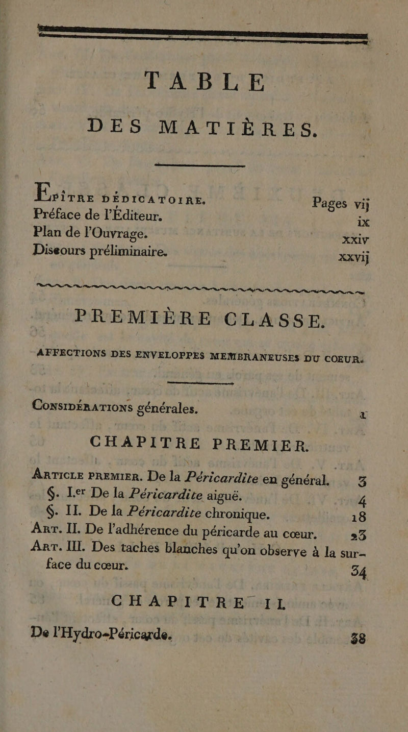 TABLE DES MATIÈRES. Faisne DÉDICATOIRE, Pages vij Préface de l'Editeur. ix Plan de lOuvrage. ( XXIV Diseours préliminaire, | XXVij Ps RS RS ns PL SDS So ns RES RS ST TS Le. 7 , ‘ x # PREMIÈRE CLASSE. AFFECTIONS DES ENVELOPPES MEMRBRANEUSES DU COEUR. ConsIDÉRATIONS générales. % CHAPITRE PREMIER. ARTICLE PREMIER. De la Péricardite en général. 3 $. Ler De la Péricardite aiguë. 4 $. II. De la Péricardite chronique. 18 - Arr. IL De l’adhérence du péricarde au cœur. 3 ART. Il. Des taches blanches qu’on observe à la sur face du cœur. 34 CHAPITRE IL De l’'Hydro+Péricarde. 38