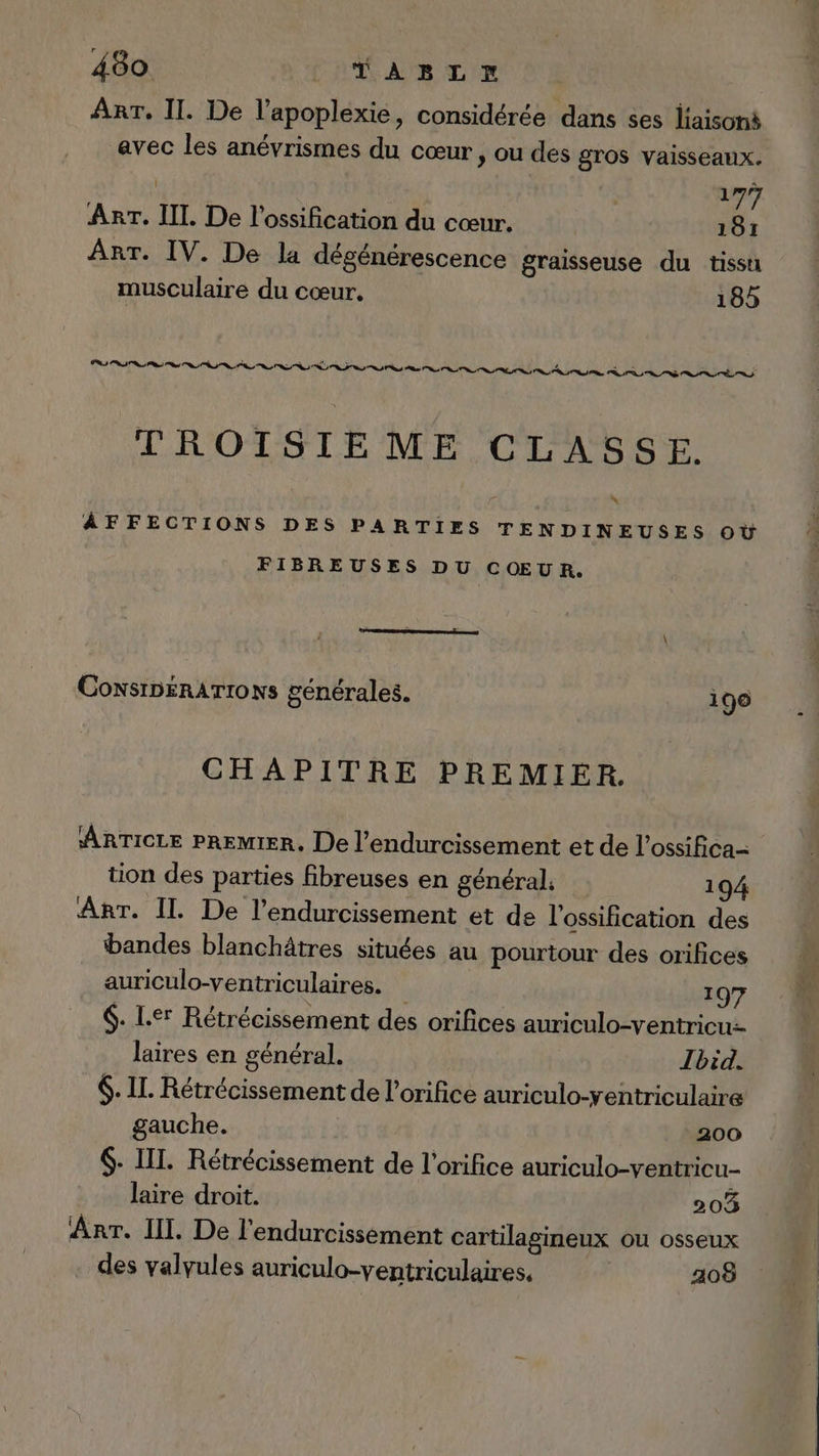 ART. II. De l’apoplexie, considérée dans ses liaisoné avec les anévrismes du cœur , ou des gros vaisseaux. | 177 ART. IL De l'ossification du cœur. 181 ArT. IV. De la dégénérescence graisseuse du tissu musculaire du cœur. 185 TROISIEME CLASSE. ÀÂAFFECTIONS DES PARTIES TENDINEUSES OÙ FIBREUSES DU CŒUR. CoNSIDERATIONS générales. 196 CHAPITRE PREMIER. ARTICLE PREMIER. De l’endurcissement et de l’ossifica- tion des parties fibreuses en général 194 ART. Il. De l’endurcissement et de l'ossification des bandes blanchâtres situées au pourtour des orifices auriculo-ventriculaires. 197 6. L.er Rétrécissement des orifices auriculo-ventricu- laires en général. | Ibid. 6. IL. Rétrécissement de l’orifice auriculo-yentriculaire gauche. 200 $- III. Rétrécissement de l’orifice auriculo-ventricu- laire droit. 203 Arr. Ill. De l'endurcissement cartilagineux ou osseux . des valvules auriculo-ventriculaires, 208