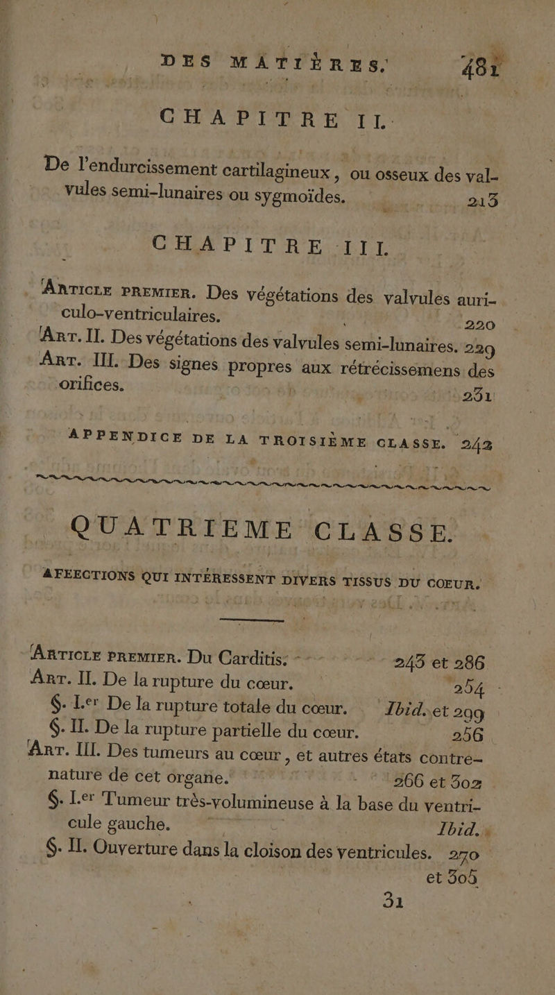 CHAPITRE IL. De l’endurcissement cartilagineux , ou osseux des val- vules semi-lunaires ou Sygmoïdes. 24 3 COS ITR ES RIT. AnrTicze PREMIER. Des végétations des valvules auri- culo-ventriculaires. 220 Anr.Il. Des végétations des valvules semi-lunaires. 229 Arr. II. Des signes propres aux rétrécissémens des orifices. RS) à 231 APPENDICE DE LA TROISIÈME CLASSE. 242 QUATRIEME CLASSE. AFEECTIONS QUI INTÉRESSENT DIVERS TISSUS DU COEUR. ARTICLE PREMIER. Du Carditis: --- 245 et 286 Arr. Il. De la rupture du cœur. ‘254 $- Ler De la rupture totale du cœur. Zbid.et 299 $. IL. De la rupture partielle du cœur. | 25G Arr. IL Des tumeurs au cœur, et autres états contre nature de cet organe. | - ‘266 et 3502 $: Le' Tumeur très-volumineuse à la base du ventri- cule gauche. à #4 | Jbid. » $- Il: Ouverture dans la cloison des ventricules. 270 | et 30û 31