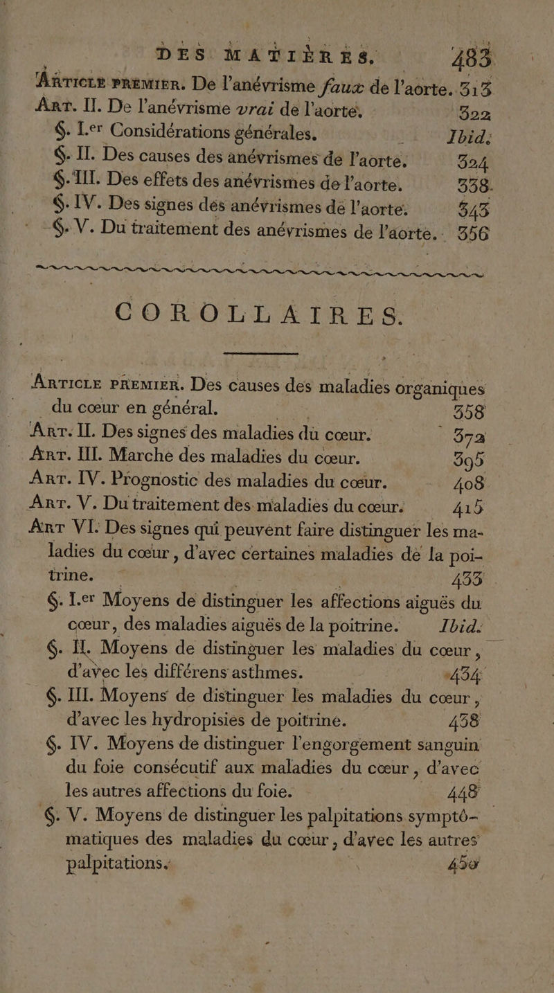 Añrierr premier. De l’'anévrisme faux de l'aôrte. 313 Ânr. II. De l’anévrisme vrai de l’aorte, 322 $. Ler Considérations générales. k Ibid: $. IL. Des causes des anévrismes de l'aorte. 324 $.‘TIT. Des effets des anévrismes de l'aorte. 538. $: IV. Des signes dés anévrismes de l’aorte: 543 -. V. Du traitement des anévrismes de nr 356 RÉ Er ne ES ET RE 1 'ENUT COROLLÉÂAIRES Anricre PREMIER. Des causes des maladies organiques du cœur en général. 358 Arr. IL. Des signes des maladies dù cœur. ! 372 Arr. IL. Marche des maladies du cœur. 395 AnT. IV. Prognostic des maladies du cœur. 408 Arr. V. Du traitement des maladies du cœur. 415 Arr VI: Des signes qui peuvent faire distinguer les ma- ladies du cœur , d'avec certaines maladies de la poi- trine. 433 6. Ier Moyens de distinguer les affections aiguës du cœur, des maladies aiguës de la poitrine. Ibid: 6. Il. Moyens de distinguer les maladies du cœur, d'avec les différens PET A 434 6. IL. Moyens de distinguer les maladies du cœur, d'avec les hydropisies de poitrine. 4358 6. IV. Moyens de distinguer l'engorgement sanguin du foie consécutif aux maladies du cœur, d'avec les autres affections du foie. 448 6. V. Moyens de distinguer les palpitations symptô— matiques des ou du cœur, d'avec les autres palpitations. 45