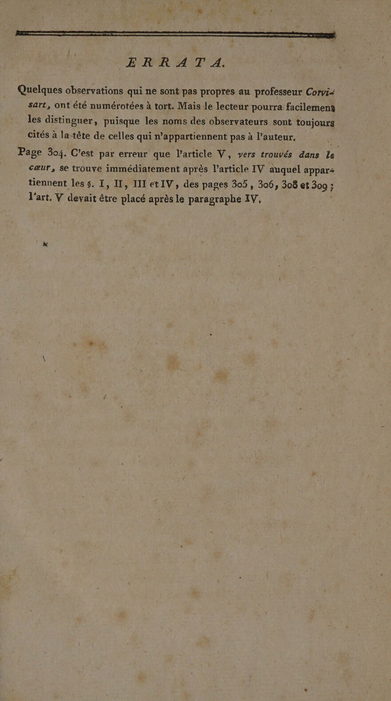 ERRATA. Quelques observations qui ne sont pas propres au professeur Corvi- sart, ont été numérotées à tort. Mais le lecteur pourra facilement les distingner, puisque les noms des observateurs sont toujours cités à la tête de celles qui n’appartiennent pas à l’auteur, Page 304. C'est par erreur que l’article V, vers trouvés dans le cæur, se trouve immédiatement après l’article IV auquel appars tiennent les $. I, II, 111 etIV, des pages 305, 306, 308 et 309 : ; l'art, V devait . placé après le paragraphe IV,