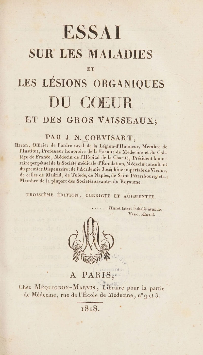 ESSAI SUR LES MALADIES ET LES LÉSIONS ORGANIQUES DU COŒEUR ET DES GROS VAISSEAUX; PAR J. N. CORVISART, Baron, Officier de l’ordre royal de la Légion-d'Hanneur, Membre de l'Institut, Professeur honoraire de la Faculté de Médecine et du Col- lége de France, Médecin de l'Hôpital de la Charité, Président hono- raire perpétuel de la Société médicale d'Émulation, Médecin consultant du premier Dispensaire; de l’Académie Joséphine impériale de Vienne, de celles de Madrid, de Tolède, de Naples, de Saint-Pétersbourg, etc. ; Membre de la plupart des Sociétés savantes du Royaume. TROISIÈME ÉDITION , CORRIGÉE ET AUGMENTÉE. +... .. Hæret lateri lethalis arundo. Virc. Æneid. * Chez Méquicxon-Marvis, Libraire pour la partie de Médecine, rue de l’Ecole de Médecine, n° 9 et 3. 18198.