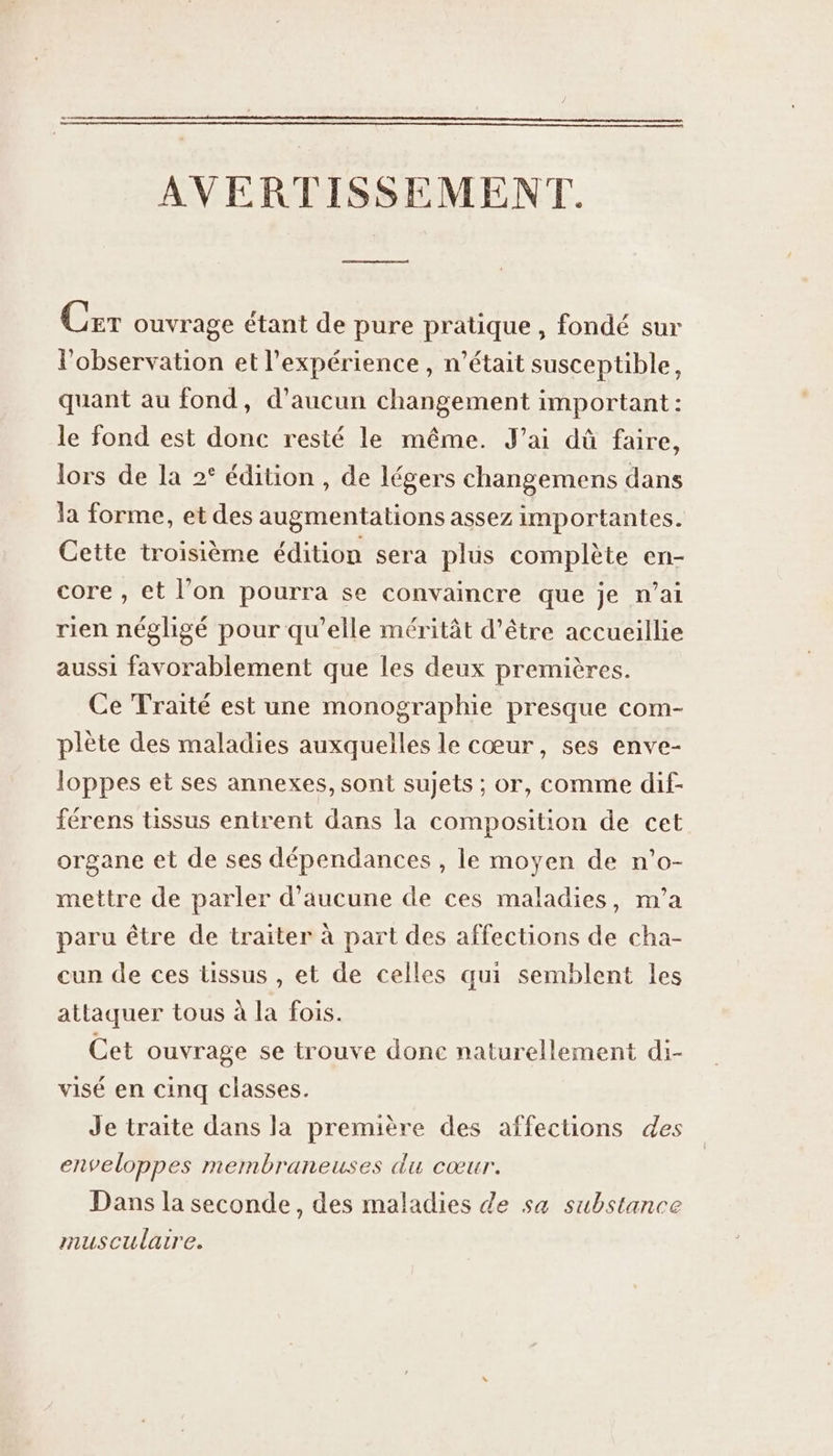 AVERTISSEMENT. Cer ouvrage étant de pure pratique, fondé sur l'observation et l'expérience , n’était susceptible, quant au fond, d'aucun changement important : le fond est donc resté le même. J'ai dû faire, lors de la 2° édition , de légers changemens dans la forme, et des augmentations assez importantes. Cette troisième édition sera plus complète en- core , et l’on pourra se convaincre que je n’ai rien négligé pour qu’elle méritât d’être accueillie aussi favorablement que les deux premières. Ce Traité est une monographie presque com- plète des maladies auxquelles le cœur, ses enve- loppes et ses annexes, sont sujets ; or, comme dif- férens tissus entrent dans la composition de cet organe et de ses dépendances, le moyen de n’o- mettre de parler d'aucune de ces maladies, m'a paru être de traiter à part des affections de cha- cun de ces tissus , et de celles qui semblent les attaquer tous à la fois. Cet ouvrage se trouve donc naturellement di- visé en cinq classes. Je traite dans la première des affections des enveloppes membraneuses du CŒUEr, Dans la seconde, des maladies de sa substance musculaire.