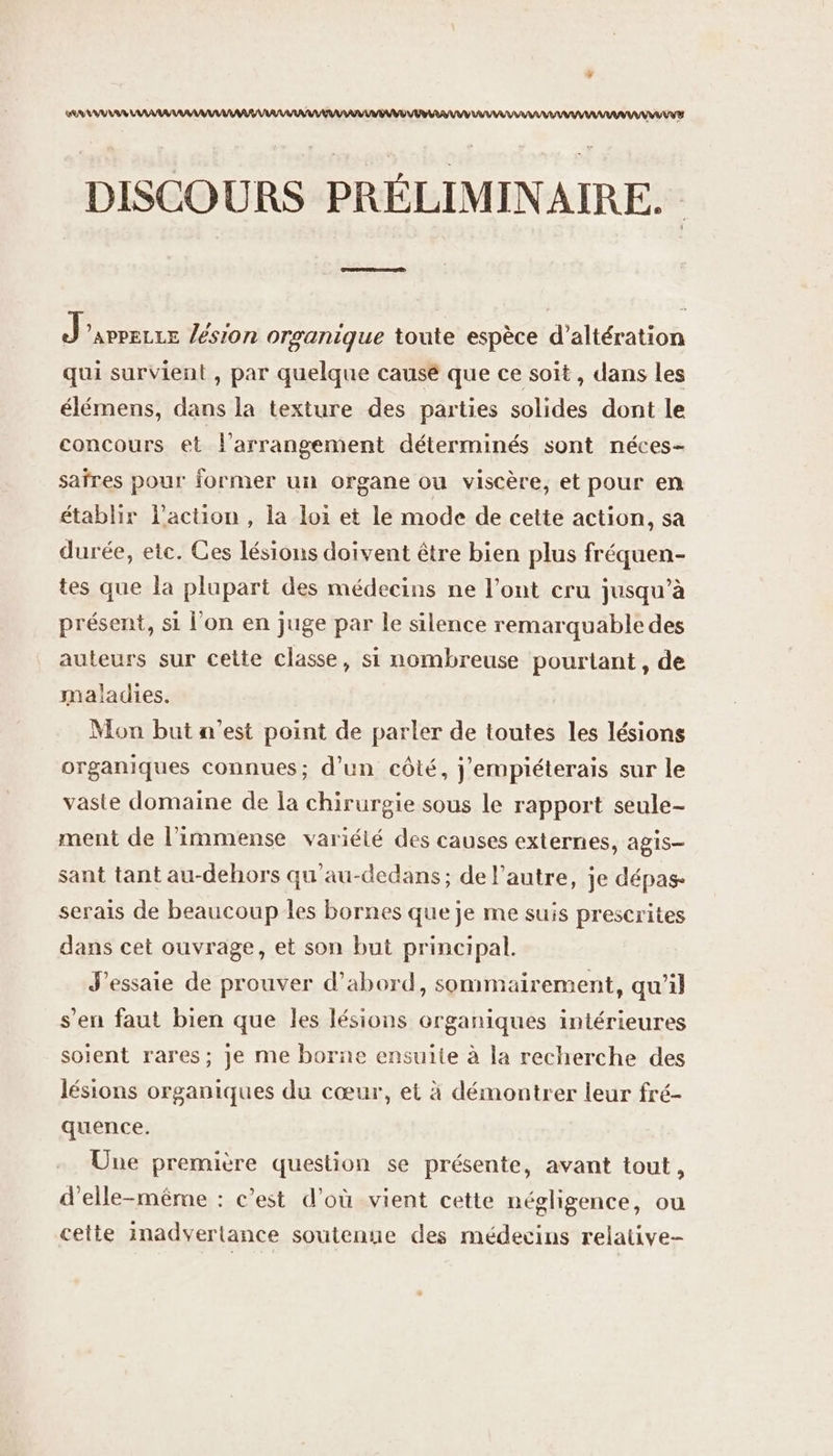 AAA AAA VU VV AV DISCOURS PRÉLIMINAIRE. J'avrerre lésion orsanique toute espèce d’altération qui survient , par quelque causé que ce soit, dans les élémens, dans la texture des parties solides dont le concours et l’arrangement déterminés sont néces- saïrres pour former un organe ou viscère, et pour en établir l’action , la loi et le mode de cette action, sa durée, etc. Ces lésions doivent être bien plus fréquen- tes que la plupart des médecins ne l'ont cru jusqu’à présent, si l'on en juge par le silence remarquable des auteurs sur cette classe, si nombreuse pourtant, de maladies. Mon but n’est point de parler de toutes les lésions organiques connues; d’un côté, j'empiéterais sur le vaste domaine de la chirurgie sous le rapport seule- ment de l'immense variété des causes externes, agis- sant tant au-dehors qu'au-dedans; de l’autre, je dépas serais de beaucoup les bornes que je me suis prescrites dans cet ouvrage, et son but principal. J'essaie de prouver d’abord, sommairement, qu’il s'en faut bien que les lésions organiques intérieures soient rares; je me borne ensuite à la recherche des lésions organiques du cœur, et à démontrer leur fré- quence. Une première question se présente, avant tout, d'elle-même : c’est d'où vient cette négligence, ou cette inadvertance soutenue des médecins relative-