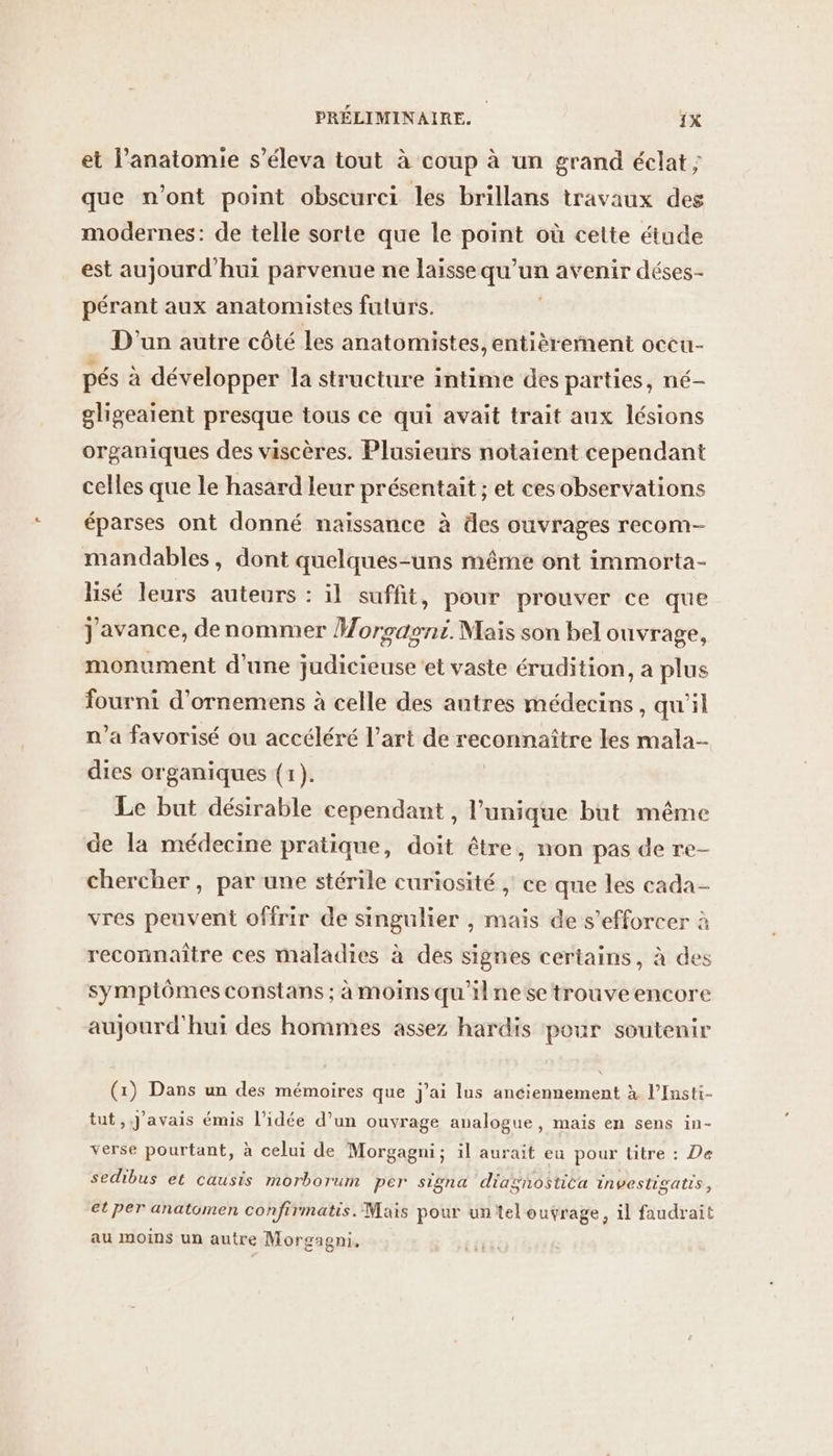 et l’anatomie s’éleva tout à coup à un grand éclat ; que n'ont point obscurci les brillans travaux des modernes: de telle sorte que le point où cette étude est aujourd'hui parvenue ne laisse qu’un avenir déses- pérant aux anatomistes futurs. D'un autre côté Les anatomistes, entièrernent occu- pés à développer la structure intime des parties, né- gligeaient presque tous ce qui avait trait aux lésions organiques des viscères. Plusieurs notaient cependant celles que le hasard leur présentait ; et cesobservations éparses ont donné naissance à des ouvrages recom- mandables, dont quelques-uns même ont immorta- lisé leurs auteurs : il suffit, pour prouver ce que j'avance, denommer Woroasni. Mais son bel ouvrage, monument d'une judicieuse ‘et vaste érudition, a plus fourni d’ornemens à celle des autres médecins, qu'il a favorisé ou accéléré l’art de reconnaître les mala- dies organiques (1). Le but désirable cependant , l'unique but même de la médecine pratique, doit être, non pas de re- chercher, par une stérile curiosité ; ce que les cada- vres peuvent offrir de singulier , maïs de s’efforcer à reconnaître ces maladies à des signes certains, à des symptômes constans ; à moins qu'ilne se trouveencore aujourd'hui des hommes assez hardis pour soutenir (1) Dans un des mémoires que j'ai lus anciennement à l’Insti- tut,. J'avais émis l’idée d’un ouvrage analogue, mais en sens in- verse pourtant, à celui de Morgagni; il aurait eu pour titre : De sedibus et causis morborum per signa diagnostita investigatis, et per anatomen confirmatis. Mais pour untel outrage, il faudrait au moins un autre Morgagni,