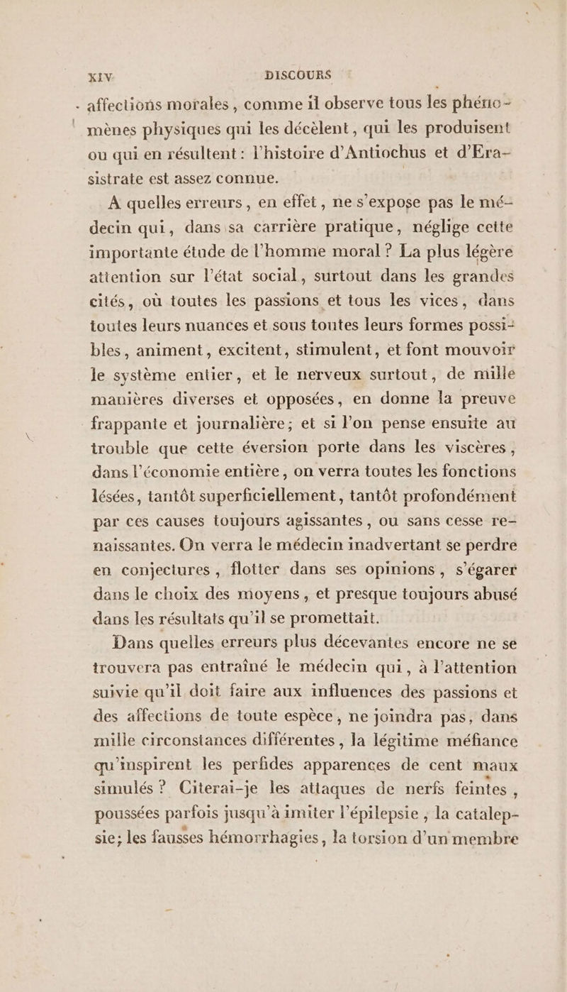 + affections morales , comme il observe tous les phéno- mènes physiques qui les décèlent, qui les produisent ou qui en résultent : l’histoire d’Antiochus et d'Era- sistrate est assez connue. | A quelles erreurs, en effet, ne s'expose pas le mé- decin qui, dans sa carrière pratique, néglige cette importante étude de l’homme moral ? La plus légère attention sur l’état social, surtout dans les grandes cités, où toutes les passions et tous les vices, dans toutes leurs nuances et sous toutes leurs formes possi- bles, animent, excitent, stimulent, et font mouvoir le système entier, et le nerveux surtout, de mille manières diverses et opposées, en donne la preuve frappante et journalière; et si l’on pense ensuite au trouble que cette éversion porte dans les viscères, dans l’économie entière, on verra toutes les fonctions lésées, tantôt superficiellement, tantôt profondément par ces causes toujours agissantes , OU sans cesse re- naissantes. On verra le médecin inadvertant se perdre en conjectures , flotier dans ses opinions, s’égarer dans le choix des moyens, et presque toujours abusé dans les résultats qu'il se promettait. Dans quelles erreurs plus décevantes encore ne se trouvera pas entraîné le médecin qui, à l'attention suivie qu’il doit faire aux influences des passions et des affections de toute espèce, ne joindra pas, dans mille circonstances différentes , la légitime méfiance qu'inspirent les perfdes apparences de cent maux simulés ? Citerai-je les atiaques de nerfs feintes ? poussées parfois jusqu'à imiter l’épilepsie ; la catalep- sie; les fausses hémorrhagies, la torsion d’un membre