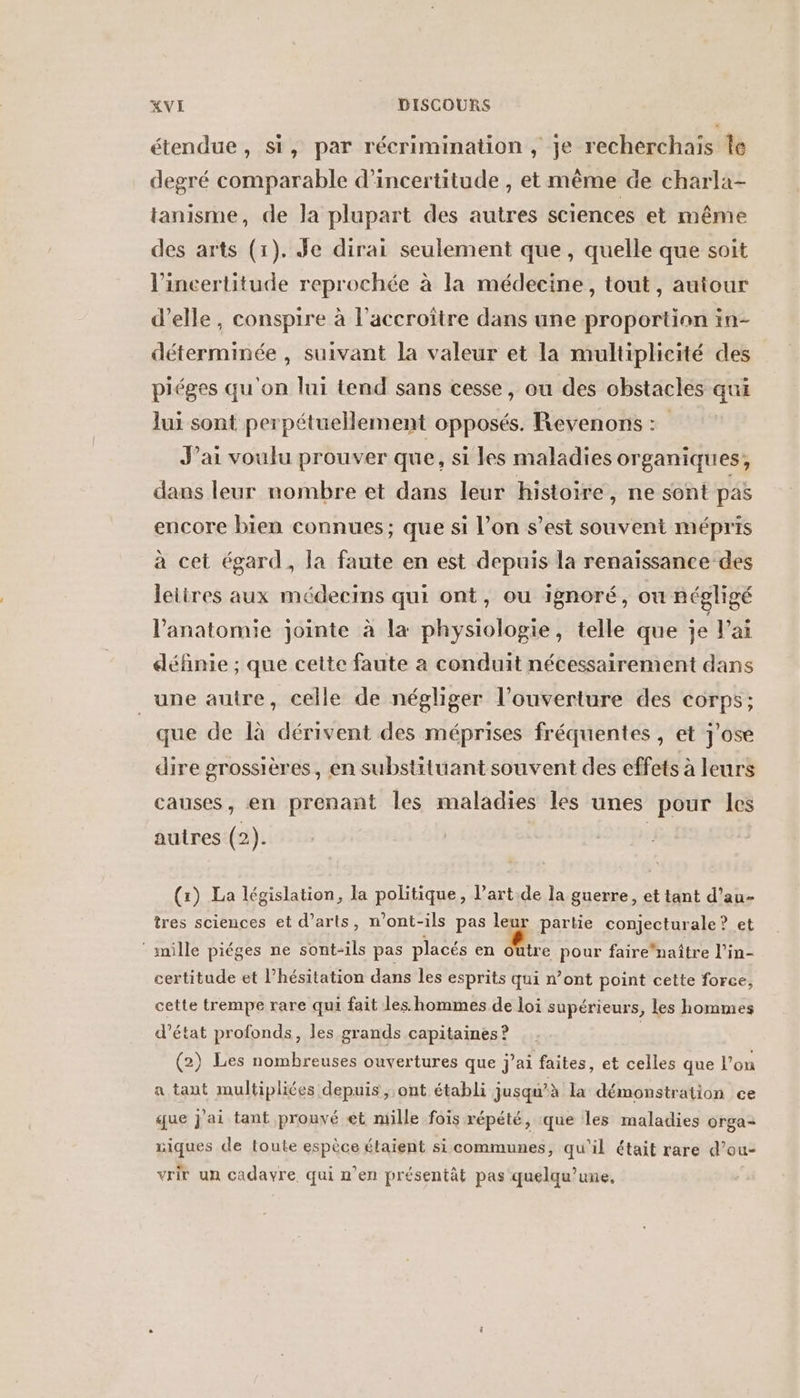 étendue, si, par récrimination, je recherchais Île degré comparable d'incertitude , et même de charla- tanisme, de la plupart des autres sciences et même des arts (1). Je dirai seulement que, quelle que soit l'incertitude reprochée à la médecine, tout, autour d'elle, conspire à l'accroître dans une proportion in- déterminée , suivant la valeur et la multiplicité des piéges qu'on lui tend sans cesse, ou des obstacles qui lui sont perpétuellement opposés. Revenons : J'ai voulu prouver que, si les maladies organiques, dans leur nombre et dans leur histoire, ne sont pas encore bien connues; que si l’on s’est souvent mépris à cet égard, la faute en est depuis la renaïssance des leiires aux médecins qui ont, ou ignoré, ou négligé l'anatomie jointe à la physiologie, telle que je lai définie ; que cette faute à conduit nécessairement dans une autre, celle de négliger l'ouverture des corps; que de là dérivent des méprises fréquentes , et j'ose dire grossières, en substituant souvent des effets à leurs causes, en prenant les maladies les unes pour les autres (2). | (x) La législation, la politique, l’art.de la guerre, et tant d’au- tres sciences et d'arts, n’ont-ils pas leur partie conjecturale ? et ‘ mille piéges ne sont-ils pas placés en Me pour fairehaître l'in- certitude et l’hésitation dans les esprits qui n’ont point cette force, cette trempe rare qui fait les. hommes de loi supérieurs, Les hommes d'état profonds, les grands capitaines ? (2) Les nombreuses ouvertures que j’ai faites, et celles que l’on a tant multipliées depuis, ont établi jusqu'à la démonstration ce que J'ai tant prouvé et mille fois répété, que les maladies orga- niques de toute espèce étaient si communes, qu'il était rare d’ou- LA ] e d , A , vrir un cadavre qui n'en présentät pas quelqu’une,