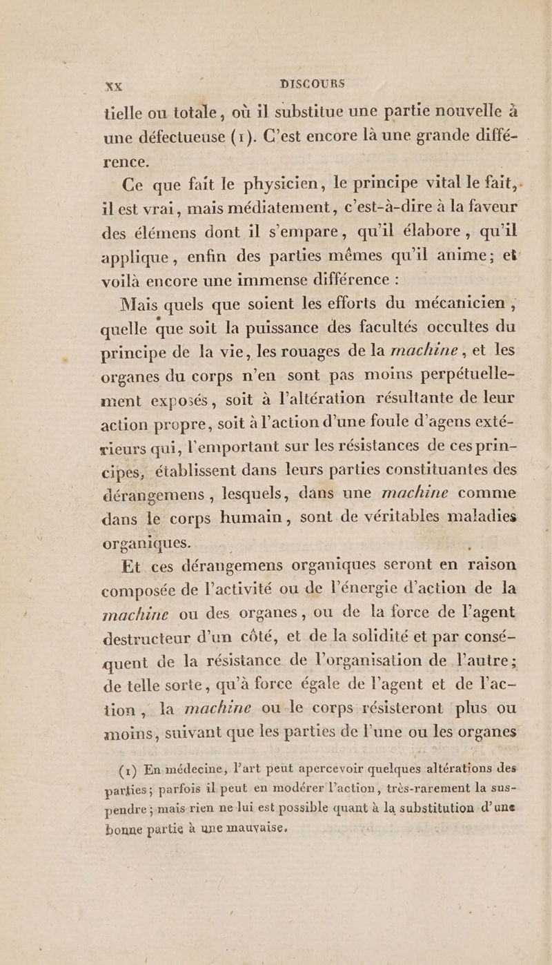 tielle ou totale, où il substitue une partie nouvelle à une défectueuse (1). C’est encore là une grande diffé- rence. ou Ce que fait le physicien, le principe vital le fait,. ilest vrai, mais médiatement, c’est-à-dire à la faveur des élémens dont il s'empare, qu’il élabore, qu’il applique, enfin des parties mêmes qu'il anime; ei voilà encore une immense différence : Mais quels que soient les efforts du mécanicien , quelle que soit la puissance des facultés occultes du principe de la vie, les rouages de la rnachine, et les organes du corps n’en sont pas moins perpétuelle- ment exposés, soit à l’altération résultante de leur action propre, soit à l’action d’une foule d’agens exté- rieurs qui, l'emportant sur les résistances de ces prin- cipes, établissent dans leurs parties constituantes des dérangemens , lesquels, dans une machine comme dans le corps humain, sont de véritables maladies organiques. Et ces dérangemens organiques seront en raison composée de l’activité ou de l'énergie d'action de la machine ou des organes, ou de la force de l'agent destructeur d’un côté, et de la solidité et par consé- quent de la résistance de l’organisation de l’autre; de telle sorte, qu’à force égale de l’agent et de Fac- tion, la machine ou le corps résisteront plus ou moins, suivant que les parties de l’une ou les organes (1) En médecine, l’art peut apercevoir quelques altérations des parties ; parfois il peut en modérer l’action, très-rarement la sus- pendre ; mais rien ne lui est possible quant à la substitution d’une bonne partie à une mauvaise,