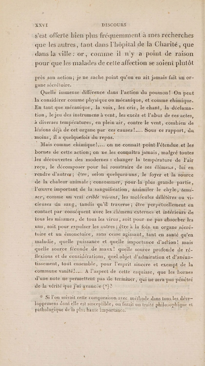 s’est offerte bien plus fréqueniment à mes recherches que les autres, tant dans l'hôpital de la Charité, que dans la ville: or, comme il n’y a point de raison pour que les malades de cette affection se soient plutôt près son action; je ne sache point qu’on en ait jamais fait un or- gane sécrétoire. Quelle immense différence dans l’action du poumon! On peut la considérer comme physique ou mécanique, et comme chimique. En tant que mécanique, la voix, les cris, le chant, la déclama- tion, le jeu des instrumens à vent, les excès et l'abus de ces actes, à diverses températures, en plein air, contre le vent, combien de lésions déjà de cet organe par ces causes !.... Sous ce rapport, du moins , il a quelquefois du repos. Mais comme chimique}... on ne connait point l'étendue .et les bornes de cette action; on ne.les connaîtra jamais, malgré toutes les découvertes des modernes : changer la température de air recu, le décomposer pour lui soustraire de ses élémeus, lui en rendre d’autres; être, selon quelques-uns, le foyer et la source de la chaleur animale ; consommer, pour.la plus grande partie, l’œuvre important de la sanguification, assimiler le chyle, tami- ser, comme un vrai crible vivant, les molécules délétères ou vi- cieuses du sang, tandis qu’il traverse; être perpétuellement en contact par conséquent avec les élémens extérnes et intérieurs de tous les miasmes, de tous les virus, soit pour .ne pas absorber les uns, soit pour ex _— les autres ; être à la fois. un organe sécré- toire et uu émonctoire, sans cesse agissant, tant en santé qu’en . maladie, quelle puissance et quelle impor tance d'action! mais quelle source féconde de maux! quelle source profonde de ré- flexions et de considérations, quel.objet d’admiration et d’anéan- tissement, tout ensemble, pour l'esprit sincère et exempt de la commune vanité!.... À l'aspect de cette esquisse, que les bornes d’une note ne permettent pas de términer, qui ne sera-pas pénétré de la vérité que La sr (3? * Si l’on suivait cette comparaison avec méthode dans tons. les déve- loppemens dont elle est susceptible, on ferait un traité philosophique et pathologique dela plus haute importance.