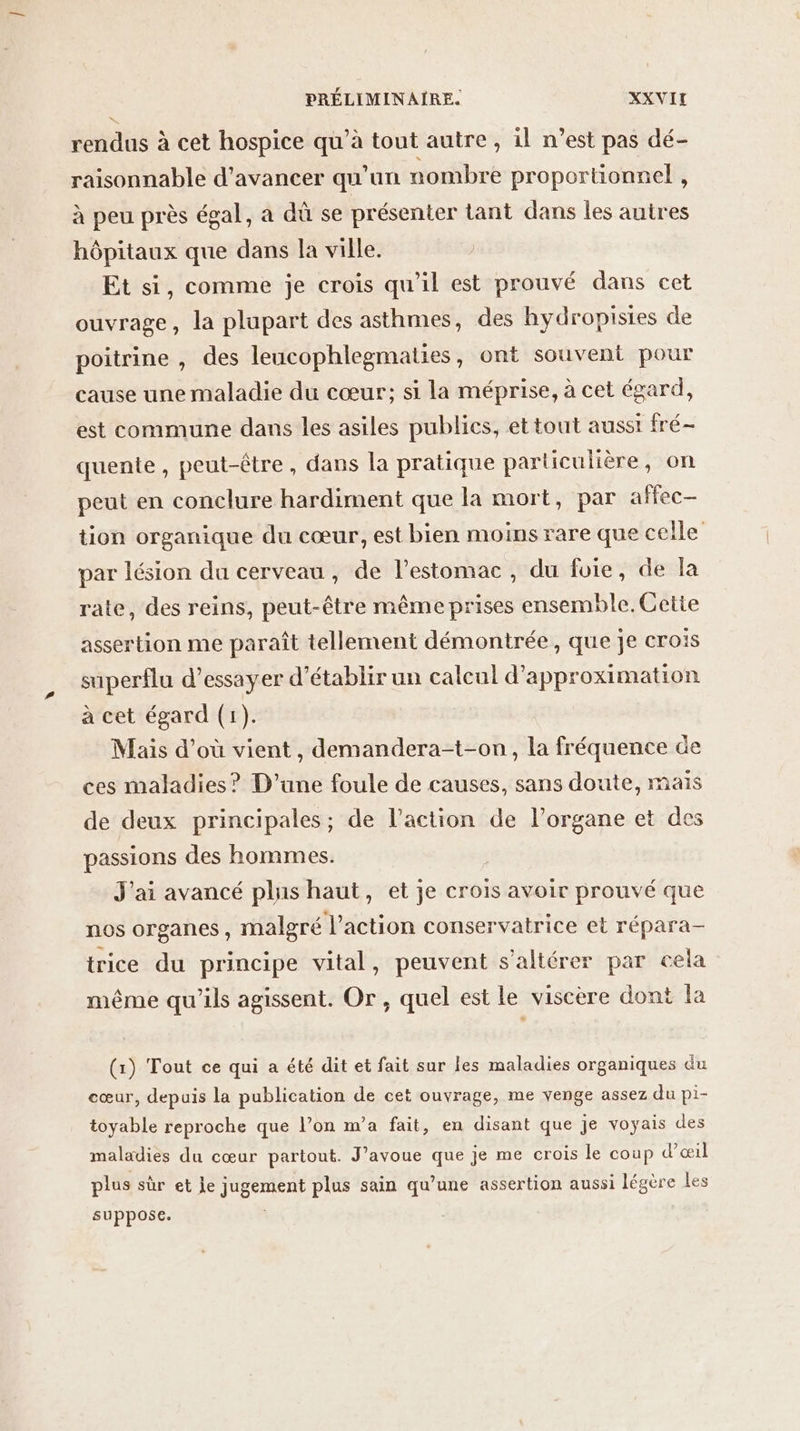 rendus à cet hospice qu’à tout autre , il n’est pas dé- raisonnable d'avancer qu'un nombre proportionnel , à peu près égal, a dû se présenter tant dans les autres hôpitaux que dans la ville. Et si, comme je crois qu'il est prouvé dans cet ouvrage, la plupart des asthmes, des hydropisies de poitrine , des leucophlegmaties, ont souvent pour cause une maladie du cœur; si la méprise, à cet égard, est commune dans les asiles publics, et tout ausst fré- quente, peut-être, dans la pratique particulière, on peut en conclure hardiment que la mort, par affec- tion organique du cœur, est bien moins rare que celle par lésion du cerveau, de l'estomac , du foie, de la rate, des reins, peut-être même prises ensemble. Cette assertion me paraît tellement démontrée, que je crois superflu d’essayer d'établir un calcul d’approximation à cet égard (1). Mais d’où vient, demandera-t-on, la fréquence de ces maladies? D'une foule de causes, sans doute, maïs de deux principales; de l’action de l’organe et des passions des hommes. | J'ai avancé plus haut, et je crois avoir prouvé que nos organes, malgré l’action conservatrice et répara- trice du principe vital, peuvent s'altérer par cela même qu'ils agissent. Or, quel est le viscère dont la (1) Tout ce qui a été dit et fait sur les maladies organiques du cœur, depuis la publication de cet ouvrage, me venge assez du pi- toyable reproche que l’on m’a fait, en disant que je voyais des maladies du cœur partout. J’avoue que je me crois le coup d'œil plus sûr et je jugement plus sain qu’une assertion aussi légère les suppose.