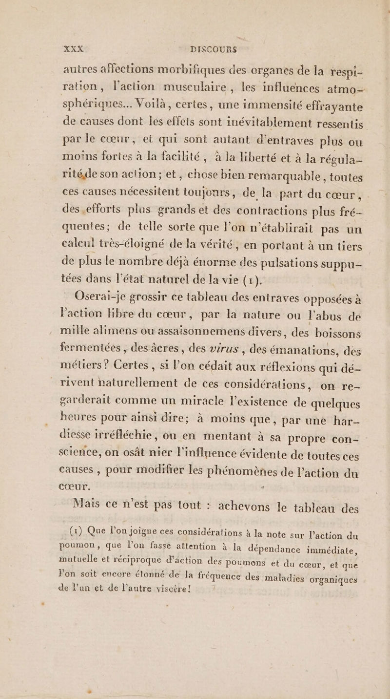 auires affections morbifiques des organes de la respi- ration, l’action musculaire , les influences atmo- sphériques.… Voilà, certes, une immensité effrayante de causes dont les effets sont inévitablement ressentis par le cœur, et qui sont autant d’entraves plus ou moins fortes à la facilité, à la liberté et à la récula- ritéde son action; et, chose bien remarquable, toutes ces causes nécessitent toujours, de la part du cœur, des efforts plus grands et des contractions plus fré- quentes; de telle sorte que l’on n’établirait pas un calcul très-éloïgné de la vérité, en portant à un tiers de plus le nombre déjà énorme des pulsations suppu- tées dans l’état naturel de la vie (1). Oserai-je grossir ce tableau des entraves opposées à l’action Hibre du cœur, par la nature ou l'abus de mille alimens ou assaisonnemens divers, des boissons fermentées , des âcres, des virus , des émanations, des méliers ? Certes , si l’on cédait aux réflexions qui dé- rivent naturellement de ces considérations, on re- sarderait comme un miracle l'existence de quelques heures pour ainsi dire: à moins que, par une har- diesse irréfléchie, ou en mentant à sa propre con- science, on osât nier l'influence évidente de toutes ces causes , pour modifier les phénomènes de l’action du Cœur. Mais ce n’est pas tout : achevons le tableau des (1) Que lon Joigne ces considérations à la note sur l’action du poumon, que l’on fasse attention à la dépendance immédiate, mutuelle et réciproque d’action des poumons et du cœur, et que Pon soit encore étonné de la fréquence des maladies organiques de l’un et de l’autre viscère!