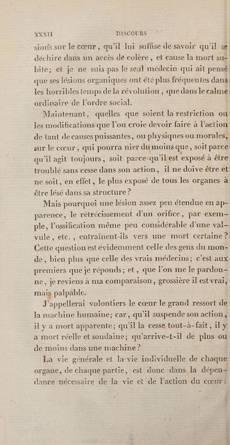 sioris sur le cœur, qu’il lui suflse de savoir qu'il se: déchire dans un accès dé colère, et cause la mort su=! bite; et je ne suis pas le seal médecin qui ait pensé! que ses lésions organiques ont été plus fréquentes dans: les horribles temps de la révolution , que dans le calme: ordinaire de l’ordre social. Maintenant, quelles que soient la restriction où les modifications que l’on croie devoir faire à l’action de tant de causes puissantes, ou physiques ou morales, sur le cœur, qui pourra nier du moins que, soit parce qu'il agit toujours, soit parce qu'ilest ‘exposé à être. troublé sans cesse dans son action, il ne doive être et: ne soit, en effet, le plus exposé de tous les organes à être lésé dans sa structure ? Mais pourquoi une lésion assez peu étendue en ap- parence, le rétrécissement d'un orifice, par exem— ple, l’ossification même peu considérable d’une val vule , ete., entraînent-ils vers une mort certaine ? Cette question est évidemment celle des gens du mon- de , bien plus que celle des vrais médecins; c’est aux premiers que je réponds; et, que l’on me le pardon- ne, je reviens à ma comparaison, grossière 1l est vrai, mais palpable. J'appellerai volontiers le cœur le grand ressort de la machine humaine; car, qu’il suspende son action, il y a mort apparente; qu'il la cesse tout-à-fait, il y a mort réelle et soudaine; qu'arrive-t-1l de plus ou de moins dans une machine? La vie générale et la vie individuelle de chaque organe, de chaque partie, est donc dans la dépen-= dance nécessaire de la vie et de l’action du cœur: