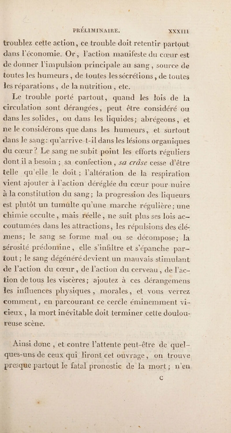 PRÉLIMINAIRE. XXXIIE troublez cette action, ce trouble doit retentir partout dans l'économie. Or, l’action manifeste du cœur est de donner l'impulsion principale au sang, source de toutes les humeurs , de toutes les sécrétions , de toutes les réparations , de la nutrition , etc. Le trouble porté partout, quand les lois de la circulation sont dérangées, peut être considéré ou dans les solides, ou dans les liquides; abrégeons, et ne le considérons que dans les humeurs, et surtout dans le sang: qu’arrive-t-il dans les lésions organiques du cœur ? Le sang ne subit point les efforts réguliers dont il a besoin ; sa confection, sa crâse cesse d’être telle qu'elle le doit ; l’altération de la respiration vient ajouter à l’action déréglée du cœur pour nuire à la constitution du sang; la progression des liqueurs est plutôt un tumülte qu'une marche régulière ; une chimie occulte, mais réelle, ne suit plus ses lois ac- coutumées dans les attractions, les répulsions des élé- mens; le sang se forme mal ou se décompose; la sérosité prédomine, elle s’infiltre et s’épanche par- tout ; le sang dégénéré devient un mauvais stimulant de l’action du cœur, de l’action du cerveau , de l’ac- tion de tous les viscères; ajoutez à ces dérangemens les influences physiques, morales, et vous verrez comment, en parcourant ce cercle éminemment vi- cieux , la mort inévitable doit terminer cette doulou- reuse scène. Ainsi donc , et contre l'attente peut-être de quel- ques-uns de ceux qui liront cet ouvrage, on trouve presque partout le fatal pronostic de la mort; n’en C