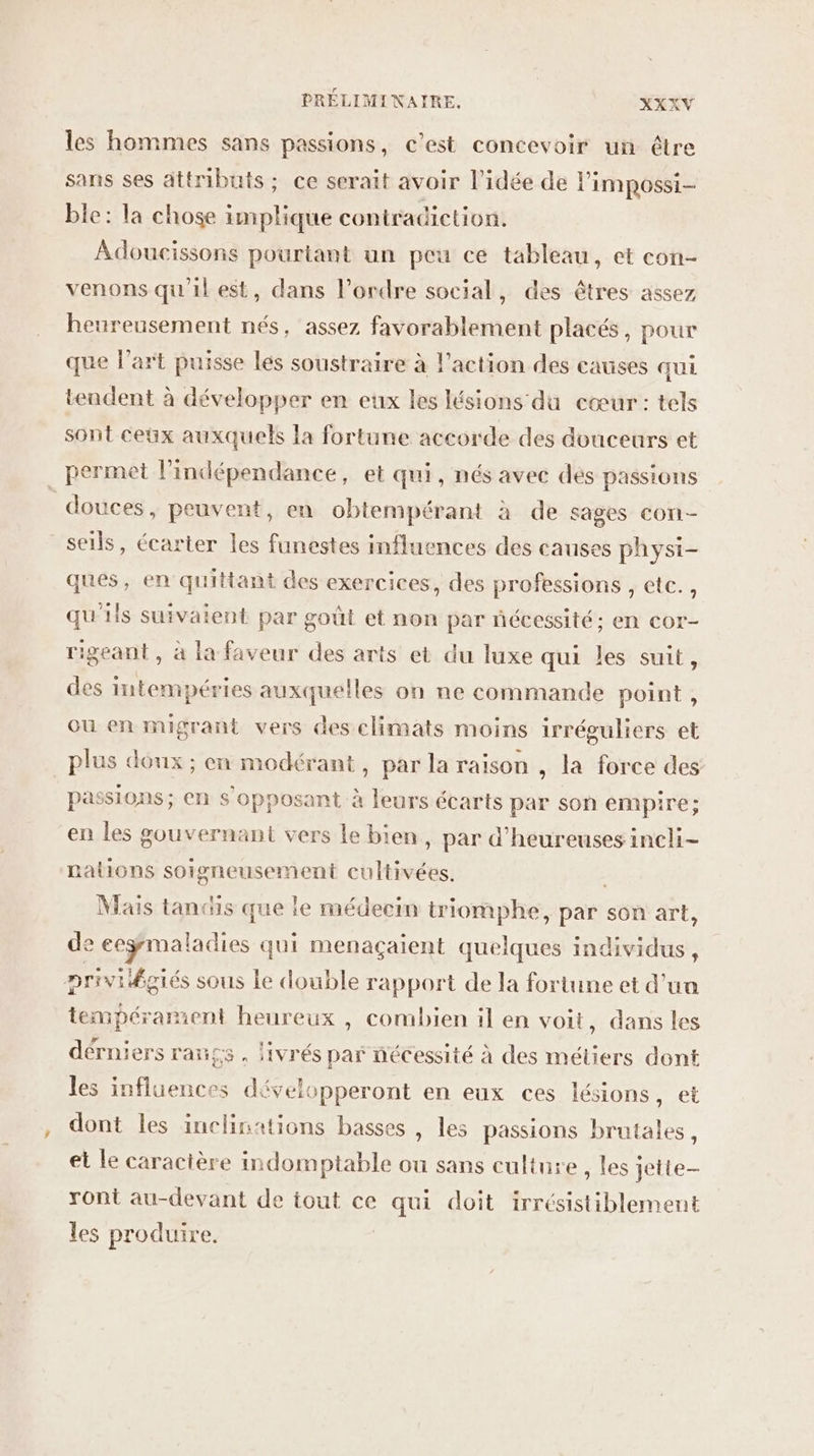 les hommes sans passions, c’est concevoir un être sans ses attributs; ce serait avoir l’idée de limpossi- ble: la chose implique contradiction. Adoucissons pourtant un peu ce tableau, et con- venons qu'il est, dans l’ordre social, des êtres assez heureusement nés, assez favorablement placés, pour que l’art puisse les soustraire à l’action des causes qui tendent à développer en eux les lésions du cœur: tels sont ceux auxquels la fortune accorde des douceurs et permet l'indépendance, et qui, nés avec dés passions douces, peuvent, en obtempérant à de sages Cori- seils, écarter les funestes influences des causes physi- ques, en quittant des exercices, des professions , etc. , qu'ils suivaient par goût et non par nécessité; en cor- rigeant , à la faveur des arts et du luxe qui les suit, des intempéries auxquelles on ne commande point, où en migrant vers des climats moins irréguliers et plus doux; en modérant, par la raison , la force des passions; en s'opposant à leurs écarts par son empire; en les gouvernant vers le bien, par d’heureuses incli- nations soigneusement cultivées. Mais tandis que le médecin triomphe, par son art, de eeÿmaladies qui menaçaient quelques individus, privilégiés sous Le double rapport de la fortune et d’ua tempérament heureux , combien il en voit, dans les dérniers rangs, livrés par nécessité à des méliers dont les influences développeront en eux ces lésions, et dont les inclinations basses , les passions brutales, et le caractère indomptable ou sans culture, les jette ront au-devant de tout ce qui doit irrésistiblement les produire. |