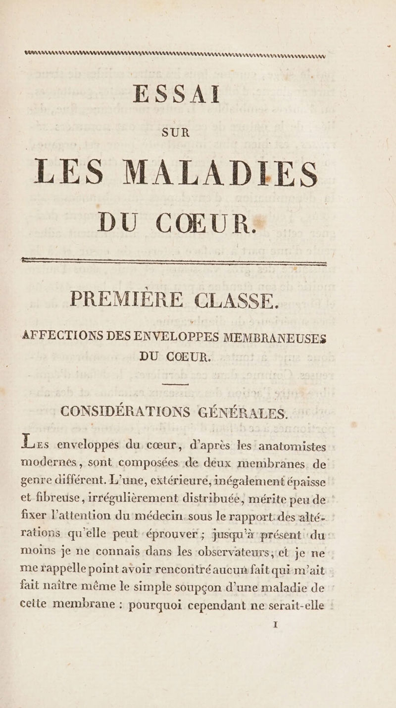 DEA AAA AAA AAA AAA ESSAI SUR LES MALADIES DU CŒURS PREMIÈRE CLASSE. AFFECTIONS DES ENVELOPPES MEMBRANEUSES DU COUR. CONSIDÉRATIONS GÉNÉRALES. Les enveloppes du cœur, d’après les anatomistes modernés, sont composées de deux membranes de genre différent. L'une, extérieure, inégalement épaisse et fibreuse, irrégulièrement distribuée, mérite peu de : fixer l'attention du médecin. sous le rapport:des alté- rations qu'elle peut ‘éprouver ; jusqu’à présent du: moins je ne connais dans les ‘observateurs;et je ne me rappelle point avoir rencontré aucun fait qui n'ait fait naître même le simple soupçon d'une maladie de celte membrane : pourquoi cependant ne serait-elle :