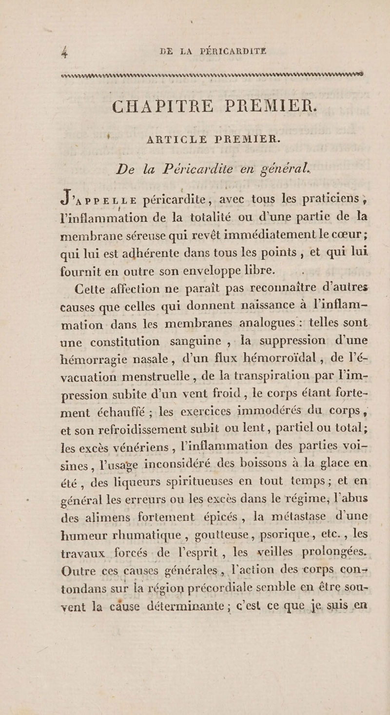 # AAA MANU ANA AA ANR AAA NE CHAPITRE PREMIER. , ARTICLE PREMIER. De la Peéricardite en general. Jarre LLE péricardite, avec tous les praticiens, J'inflammation de la totalité ou d'une partie de la membrane séreuse qui revêt immédiatement le cœur ; qui lui est adhérente dans tous les points , et qui lui fournit en outre son enveloppe libre. Cette affection ne paraît pas reconnaître d’autres causes que celles qui donnent naissance à linflam- mation dans les membranes analogues: telles sont une constitution sanguine , la suppression d’une hémorragie nasale, d’un flux hémorroïdal , de l’é- vacuation menstruelle , de la transpiration par l’im- pression subite d’un vent froid, le corps étant forte- ment échauffé ; les exercices immodérés du corps, et son refroidissement subit ou lent, partiel ou total; les excès vénériens , l'inflammation des parties voi- sines, l'usage inconsidéré des boissons à la glace en été, des liqueurs spiritueuses en tout temps; et en général les erreurs ou les excès dans le régime, l'abus des alimens fortement épicés, la métastase d'une humeur rhumatique , goutteuse, psorique, etc., les travaux forcés : de l'esprit , les veilles prolongées. Outre ces causes générales, l'action des corps con- tondans sur la région précordiale semble en être sou- vent la câuse déterminante; c’est ce que je. suis en