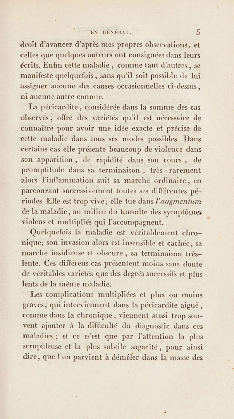 droit d'avancer d’après mes propres observations; et celles que quelques auteurs ont consignées dans leurs écrits. Enfin cette maladie, comme tant d’autres, se manifeste quelquefois, sans qu’il soit possible de Jui assigner aucune des causes occasionnelles ci-dessus, ni aucune autre connue. La péricardite, considérée dans la somme des cas observés, offre des variétés qu'il est nécessaire de connaître pour avoir une idée exacte et précise de cette maladie dans tous ses modes possibles. Dans certains cas elle présente beaucoup de violence dans son apparition, de rapidité dans son cours, de promptitude dans sa terminaison ; irès-rarement alors l’inflammation suit sa marche ordinaire, en parcourant successivement toutes ses différentes pé- riodes. Elle est trop vive; elle tue dans l’ausmentum de la maladie, au milieu du tumulte des symptômes violens et multipliés qui l’accompagnent. Quelquefois la maladie est véritablement chro- nique; son invasion alors est insensible et cachée, sa marche insidieuse et obscure , sa terminaison très- lente. Ces différens cas présentent moins sans doute de véritables variétés que des degrés successifs et plus lents de la même maladie. Les complications multipliées et plus ou moins graves, qui interviennent dans la péricardite aiguë, comme dans la chronique, viennent aussi trop sou- vent ajouter à la difficulté du diagnostic dans ces maladies ; et ce n’est que par l'attention la plus scrupuleuse et la plus subiile sagacité, pour ainsi dire, que l’on parvient à démêler dans la masse des