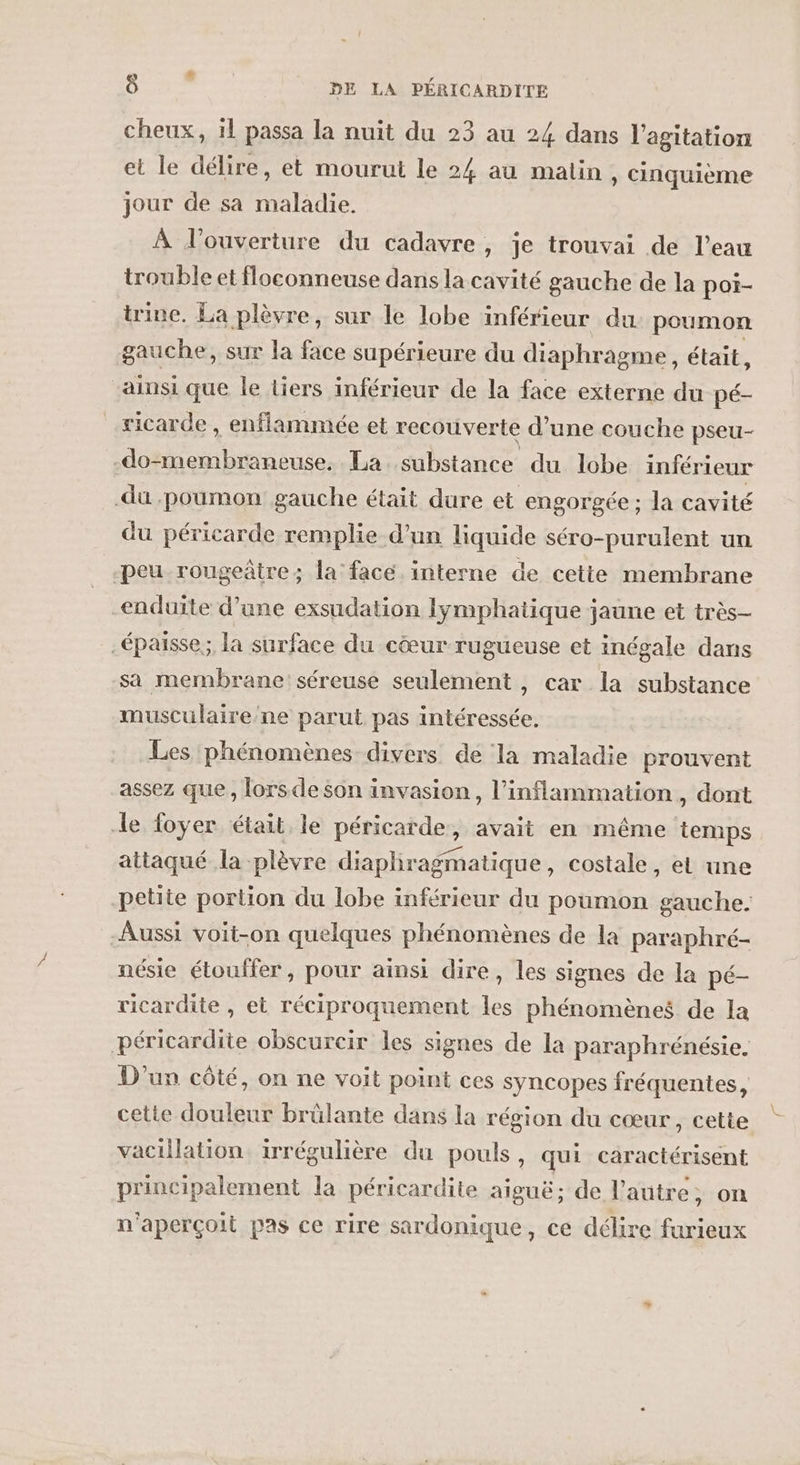 cheux, 11 passa la nuit du 23 au 24 dans l'agitation et le délire, et mourut le 24 au malin, cinquième jour de sa maladie. À l'ouverture du cadavre, je trouvai de l’eau trouble et floconneuse dans la cavité gauche de la poi- trine. La plèvre, sur le lobe inférieur du poumon gauche, sur la face supérieure du diaphragme, était, ainsi que le tiers inférieur de la face externe du pé- ricarde , enflammée et recouverte d’une couche pseu- A La substance du lobe inféri ieur du poumon gauche était dure et engorgée ; la cavité du péricarde remplie d’un liquide séro-purulent un peu rougeâtre; la face. interne de cette membrane enduite d’une exsudation lymphatique jaune et très- .épaisse;; la surface du cœur rugueuse et inégale dans sa membrane: séreuse seulement , car la substance musculaire/ne parut pas intéressée. Les phénomènes divers de la maladie prouvent assez que, lors de son invasion, l’inflammation, dont le foyer était le péricarde, avait en même temps attaqué la -plèvre diapliragmatique, costale, et une petite portion du lobe inférieur du poumon gauche. Aussi voit-on quelques phénomènes de la paraphré- nésie étouffer, pour ainsi dire, les signes de la pé- ricardite , et réciproquement les phénomènes de la péricardite obscurcir les signes de la paraphrénésie. D'un côté, on ne voit point ces syncopes fréquentes, cette douleur brûlante dans la région du cœur, cette vacillation irrégulière du pouls, qui caractérisent principalement la péricardite aiguë; de l’autre, on n'aperçoit pas ce rire sardonique, ce délire furieux