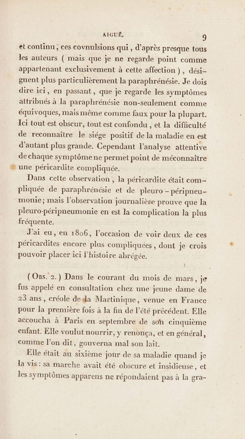 et continu; ces covnulsions qui , d’après presque tous les auteurs ( maïs que je ne regarde point comme appartenant exclusivement à cette affection ), dési- gnent plus particulièrement la paraphrénésie. Je dois dire ici, en passant, que je regarde les symptômes attribués à la paraphrénésie non-seulement comme équivoques, mais même comme faux pour la plupart. Ici tout est obscur, tout est confondu , et la difficulté de reconnaître le siége positif de la maladie en est d'autant plus grande. Cependant l'analyse attentive de chaque symptôme ne permet point de méconnaître une péricardite compliquée, Dans cette observation , la péricardite était com- pliquée de paraphrénésie et de pleuro - péripneu- _monie; mais l'observation journalière prouve que la pieuro-péripneumonie en est la complication la plus fréquente. J'ai eu, en 1806, l’occasion de voir deux de ces péricardites encore plus compliquées , dont je crois pouvoir placer ici l’histoire abrégée. (Oss. 2.) Dans le courant du mois de mars, je fus appelé en consultation chez une jeune dame de 23 ans, créole de da Martinique, venue en France pour la première fois à la fin de l'été précédent. Elle accoucha à Paris en septembre de son cinquième enfant. Elle voulut nourrir, y renonça, et en général, comme l’on dit, gouverna mal son lait, Elle était au sixième jour de sa maladie quand je la vis: sa marche avait été obscure et insidieuse , et les symptômes apparens ne répondaient pas à la gra-