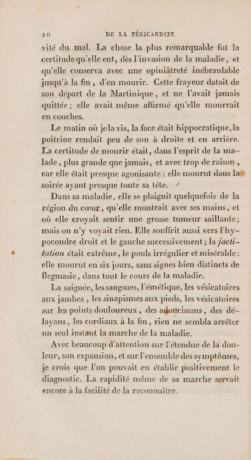 vité du mal, La chose la plus remarquable fut la certitude qu’elle eut, dès l'invasion de la maladie, et qu’elle conserva avec une opiniâtreté inébranlable jusqu’à la fin, d'en mourir. Cette frayeur datait de son départ de la Martinique , et ne l'avait jamais quittée ; elle avait même affirmé qu’elle mourrait en couches. Le matin où jela vis, la face.était hippocratique, la poitrine rendait peu de son à droite et en arrière. La certitude de mourir était, dans l'esprit de la ma- lade, plus grande que jamais, et avec trop de raison, car elle était presque agonisante : elle mourut dans las soirée ayant presque toute sa tête. * Dans sa maladie, elle se plaignit quelquefois de la région du cœur, qu’elle montrait avec ses mains, et où elle croyait sentir une grosse tumeur saillante ; mais on n’y voyait rien. Elle souffrit aussi vers l’'hy- pocondre droit et le gauche successivement ; la Jacti- talion était extrême, le pouls irrégulier et misérable : elle mourut en six jours, sans signes bien distincts de flegmasie, dans tout le cours de la maladie. La saignée, les sangsues, l'émétique, les vésicatoires aux jambes , les sinapismes aux pieds, les vésicatoires sur les points douloureux, des adoucissans, des dé- layans, les cordiaux à la fin, rien ne sembla arrêter un seul instant la marche de la maladie. Avec beaucoup d’attention sur l’étendue de la dou- leur, son expansion, et sur l'ensemble des symptômes, je crois que l’on pouvait en établir positivement le diagnostic. La rapidité même de sa marche servait encore à Ja facilité de la reconnaiire.