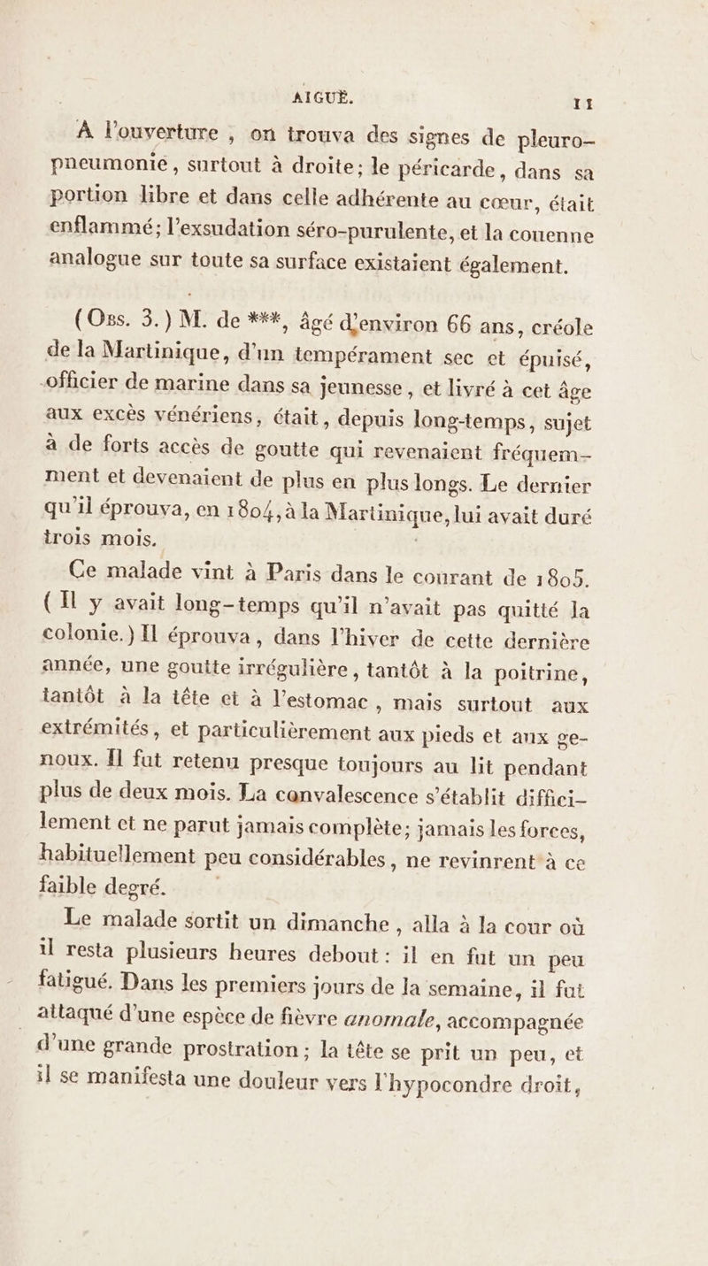 À l'ouverture , on trouva des signes de pleuro- pneumonie, surtout à droite; le péricarde, dans sa portion libre et dans celle adhérente au cœur, était enflammé; l’exsudation séro-purulente, et la couenne analogue sur toute sa surface existaient également. (Oss. 3.) M. de **, âgé d'environ 66 ans, créole de la Martinique, d'un tempérament sec et épuisé, officier de marine dans sa jeunesse , et livré à cet âge aux excès vénériens, était, depuis long-temps, sujet à de forts accès de goutte qui revenaient fréquem- ment et devenaient de plus en plus longs. Le dernier qu'il éprouva, en 1804, à la Martinique, lui avait duré rois mois. ; Ce malade vint à Paris dans le courant de 1805. (Il y avait long-temps qu'il n'avait pas quitté Ja colonie.) IL éprouva, dans l'hiver de cette dernière année, une goutte irrégulière, tantôt à la poitrine, tantôt à la tête et à l'estomac » Mais surtout aux extrémités, et particulièrement aux pieds et anx ge- noux. Îl fat retenu presque toujours au lit pendant plus de deux mois. La canvalescence s'établit difiici- lement ct ne parut jamais complète: jamais les forces, habituellement peu considérables, ne revinrent à ce faible degré. Le malade sortit un dimanche , alla à la cour où il resta plusieurs heures debout : il en fut un peu fatigué. Dans les premiers jours de la semaine, il fut attaqué d'une espèce de fièvre anomale, accompagnée d’une grande prostration ; la tête se prit un peu, et il se manifesta une douleur vers l'hypocondre droit,