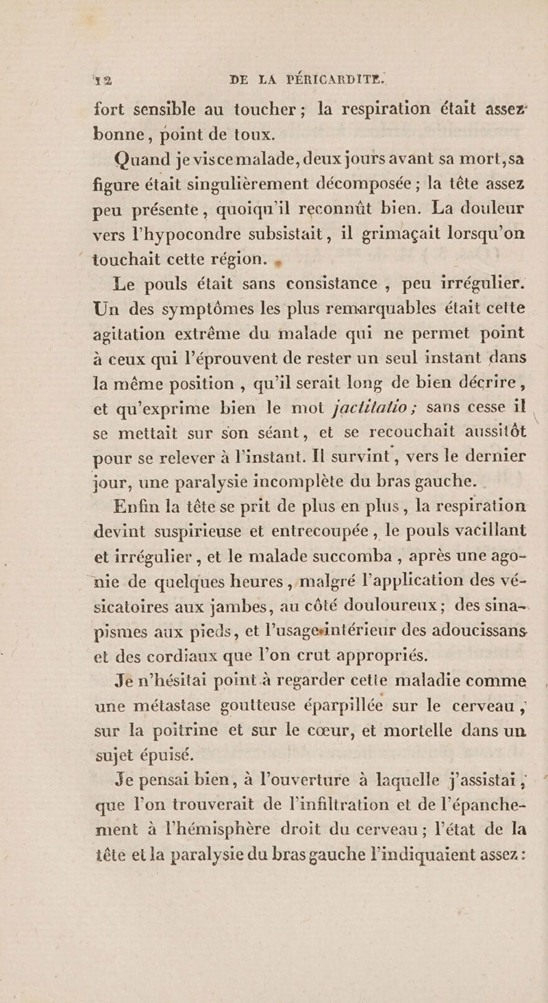 fort sensible au toucher; la respiration était assez: bonne, point de toux. Quand je viscemalade, deux jours avant sa mort,sa figure était singulièrement décomposée ; la tête assez peu présente, quoiqu'il reconnût bien. La douleur vers l’hypocondre subsistait, il grimaçait lorsqu'on touchait cette région. y | Le pouls était sans consistance , peu irrégulier. Un des symptômes les plus remarquables était cette agitation extrême du malade qui ne permet point à ceux qui l’éprouvent de rester un seul instant dans la même position , qu’il serait long de bien décrire, et qu’exprime bien le mot jactilatio; sans cesse ïl, se mettait sur son séant, et se recouchait aussitôt pour se relever à l’instant. fl survint, vers le dernier jour, une paralysie incomplète du bras gauche. Enfin la tête se prit de plus en plus, la respiration devint suspirieuse et entrecoupée, le pouls vacillant et irrégulier , et le malade succomba , après une ago- nie de quelques heures ,malgré l'application des vé- sicatoires aux jambes, au côté douloureux; des sina- pismes aux pieds, et l’usagesntérieur des adoucissans et des cordiaux que l’on crut appropriés. Je n’hésitai point à regarder cette maladie comme une métastase goutteuse éparpillée sur le cerveau , sur la poitrine et sur le cœur, et mortelle dans un sujet épuisé. Je pensai bien, à l'ouverture à laquelle j'assistai , que l’on trouverait de l’infiltration et de l’épanche- ment à l'hémisphère droit du cerveau; l’état de la tête et la paralysie du bras gauche l'indiquaient assez :