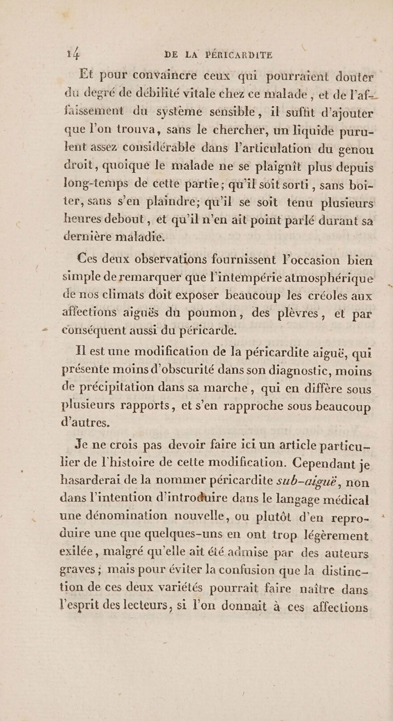 Et pour convaincre ceux qui pourraient douter du degré de débilité vitale chez ce malade , et de l’af= faissement du système sénsible, il suffit d'ajouter que l’on trouva, sans le chercher, un liquide puru- lent assez considérable dans l'articulation du genou droit, quoiqué le malade ne se plaignît plus depuis long-temps de cette partie; qu’il soit sorti, sans boi- ier, sans s’en plaindre; qu'il se soit tenu plusieurs heures debout, ét qu’il n’en ait point parlé durant sa dernière maladie. Ces deux observations fournissent l’occasion bien simple de remarquer qué l’intémpérie atmosphérique de nos climats doit exposer beaucoup les créoles aux affections aiguës du poumon, des plèvres, et par conséquent aussi du péricarde. Il est une modification de la péricardite aiguë, qui présente moins d'obscurité dans son diagnostic, moins de précipitation dans sa marche, qui en diffère sous plusieurs rapports, et s’en rapproche sous beaucoup d’autres. Je ne crois pas devoir faire ici un article particu-— lier de l'histoire de cette modification. Cependant je hasarderai de la nommer péricardite sub-aiouë, non dans l'intention d'introduire dans le langage médical une dénomination nouvelle, ou plutôt d’en repro- duire une que quelques-uns en ont trop légèrement exilée, malgré qu'elle ait été admise par des auteurs graves ; mais pour éviter la confusion que la distinc- tion de ces deux variétés pourrait faire naître dans l'esprit des lecteurs, si l’on donnait à ces affections %