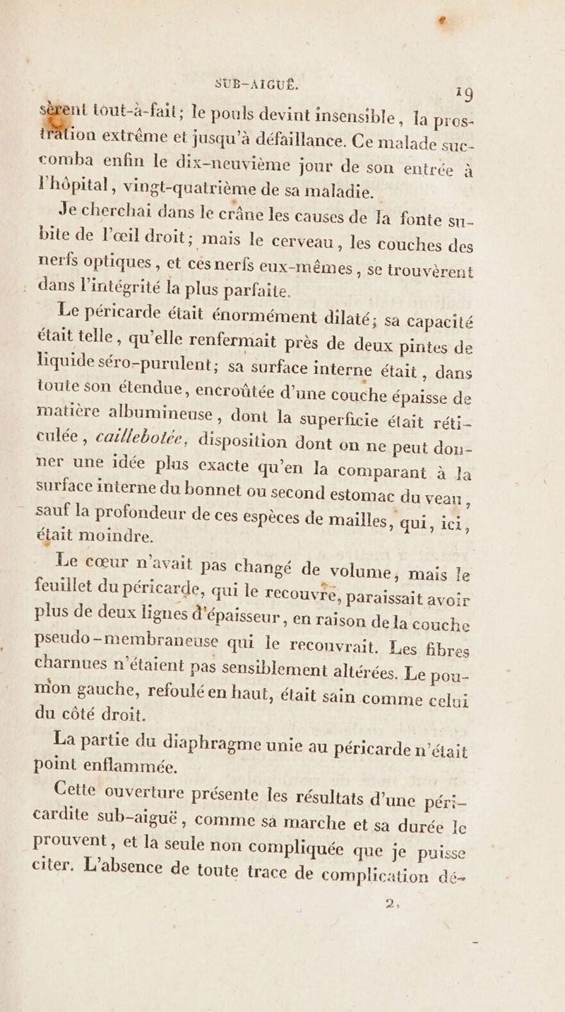 ni tout-à-fait; le pouls devint insensible, la pros- M. extrême et jusqu’à défaillance. Ce malade suc. comba enfin le dix-neuvième jour de son entrée à l'hôpital, vingt-quatrième de sa maladie. | Je cherchai dans le crâne les causes de la fonte su- bite de l'œil droit; mais le cerveau » les couches des nerfs optiques , et cés nerfs eux-mêmes , Se trouvèrent dans l'intégrité la plus parfaite. Le péricarde était énormément dilaté ; Sa Capacité était telle, qu’elle renfermait près de deux pintes de liquide séro-purulent; sa surface interne était, dans toute son étendue, encroûtée d’une couche épaisse de matière albumineuse , dont la superficie était réti- culée, caillebotée, disposition dont on ne peut don- ner une idée plis exacte qu’en la comparant à la surface interne du bonnet ou second estomac du veau, sauf la profondeur de ces espèces de mailles, qui, ici f était moindre. Le cœur n'avait pas changé de volume, mais le feuillet du péricarde, qui le recouvre, paraissait avoir plus de deux lignes d'épaisseur , En raison de la couche pseudo-membraneuse qui le reconvrait. Les fibres charnues n'étaient pas sensiblement altérées. Le pou- mon gauche, refouléen haut, était sain comme celui du côté droit. La partie du diaphragme unie au péricarde n’était point enflammée, Cette ouverture présente les résultats d’une péri- cardite sub-aiguë, comme sa marche et sa durée le prouvent, et la seule non compliquée que je puisse citer. L'absence de toute trace de complication dé- 2»