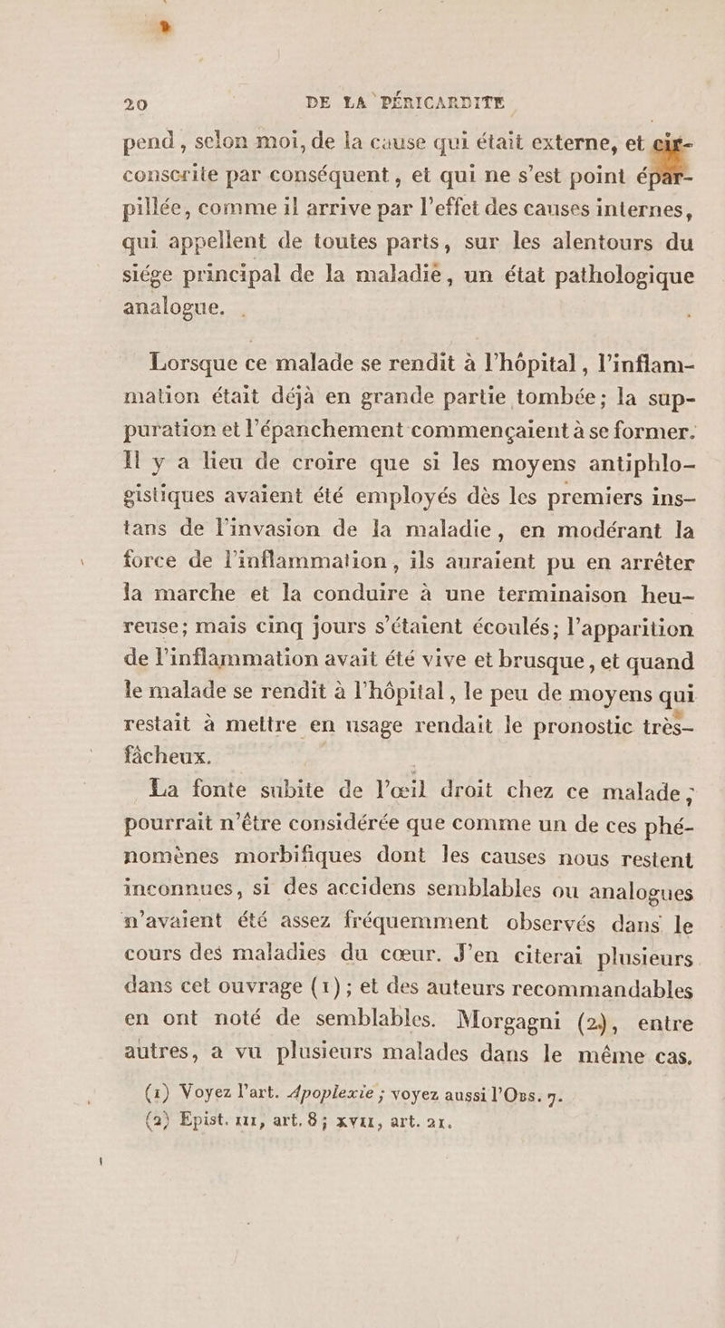 pend , selon moi, de la cause qui était externe, et ei- conscrite par conséquent , et qui ne s’est point ! pillée, comme il arrive par l'effet des causes internes, qui appellent de toutes parts, sur les alentours du siége principal de la maladie, un état pathologique analogue. Lorsque ce malade se rendit à l’hôpital , l’inflam- mation était déjà en grande partie tombée ; la sup- puration et l’épanchement commencaient à se former. Il y à lieu de croire que si les moyens antiphlo- gistiques avaient été employés dès les premiers ins- tans de l'invasion de la maladie, en modérant la force de l’inflammation , ils auraient pu en arrêter la marche et la conduire à une terminaison heu- reuse; mais cinq jours s'étaient écoulés; l'apparition de l’inflammation avait été vive et brusque , et quand le malade se rendit à l'hôpital , le peu de moyens qui restait à meltre en usage rendait le pronostic très fâcheux. | La fonte subite de l'œil droit chez ce malade ; pourrait n'être considérée que comme un de ces phé- nomènes morbifiques dont les causes nous restent inconnues, si des accidens semblables ou analogues n'avaient été assez fréquemment observés dans le cours des maladies du cœur. J’en citerai plusieurs dans cet ouvrage (1); et des auteurs recommandables en ont noté de semblables. Morgagni (2), entre autres, a vu plusieurs malades dans le même cas. (1) Voyez l’art. 4poplexie ; voyez aussi l'Oss. 7. (a) Epist. xx, art. 8; xvax, art. ar.