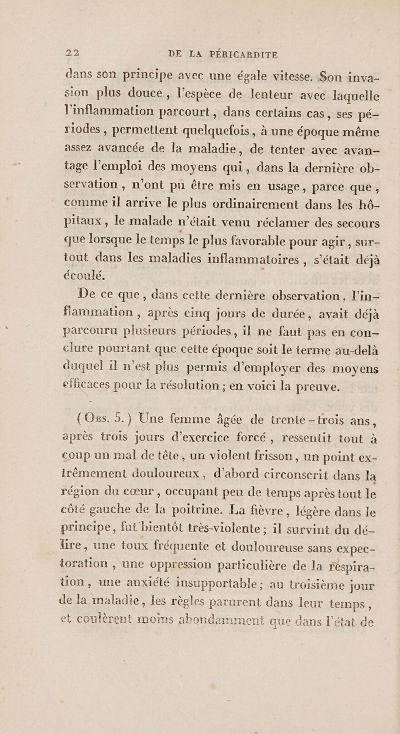 dans son principe avec une égale vitesse. Son inva- sion plus douce , l’espèce de lenteur avec laquelle linflammation parcourt, dans certains cas, ses pé- riodes , permettent quelquefois, à une époque même assez avancée de la maladie, de tenter avec avan- tage l'emploi des moyens qui, dans la dernière ob- servation , n’ont pu être mis en usage, parce que, comme il arrive le plus ordinairement dans les h6- piiaux, le malade n’était venu réclamer des secours que lorsque le temps le plus favorable pour agir, sur- tout dans les maladies inflammatoires , s’était déjà écoulé. : De ce que, dans cette dernière observation, l'in- flammation , après cinq jours de durée, avait déjà parcouru plusieurs périodes, il ne faut pas en con- clure pourtant que cette époque soit Le terme au-delà duquel il n’est plus permis d'employer des moyens efficaces pour la résolution ; en voici la preuve. (Oss. 5.) Une femme âgée de trente -trois ans, après trois jours d’exercice forcé, ressentit tout à coup un mal de tête, un violent frisson, un point ex- irêmement douloureux, d’abord circonserit dans la région du cœur, occupant peu de temps après tout le côté gauche de la poitrine. La fièvre, légère dans le principe, fut bientôt très-violente ; il survint du dé- lire, une toux fréquente et douloureuse sans expec- ioration , une oppression particulière de la réspira- tion, une anxiété insupportable; au troisième jour de la maladie, les règles parurent dans leur temps, et coulèrent moins abondamment que dans l'état de