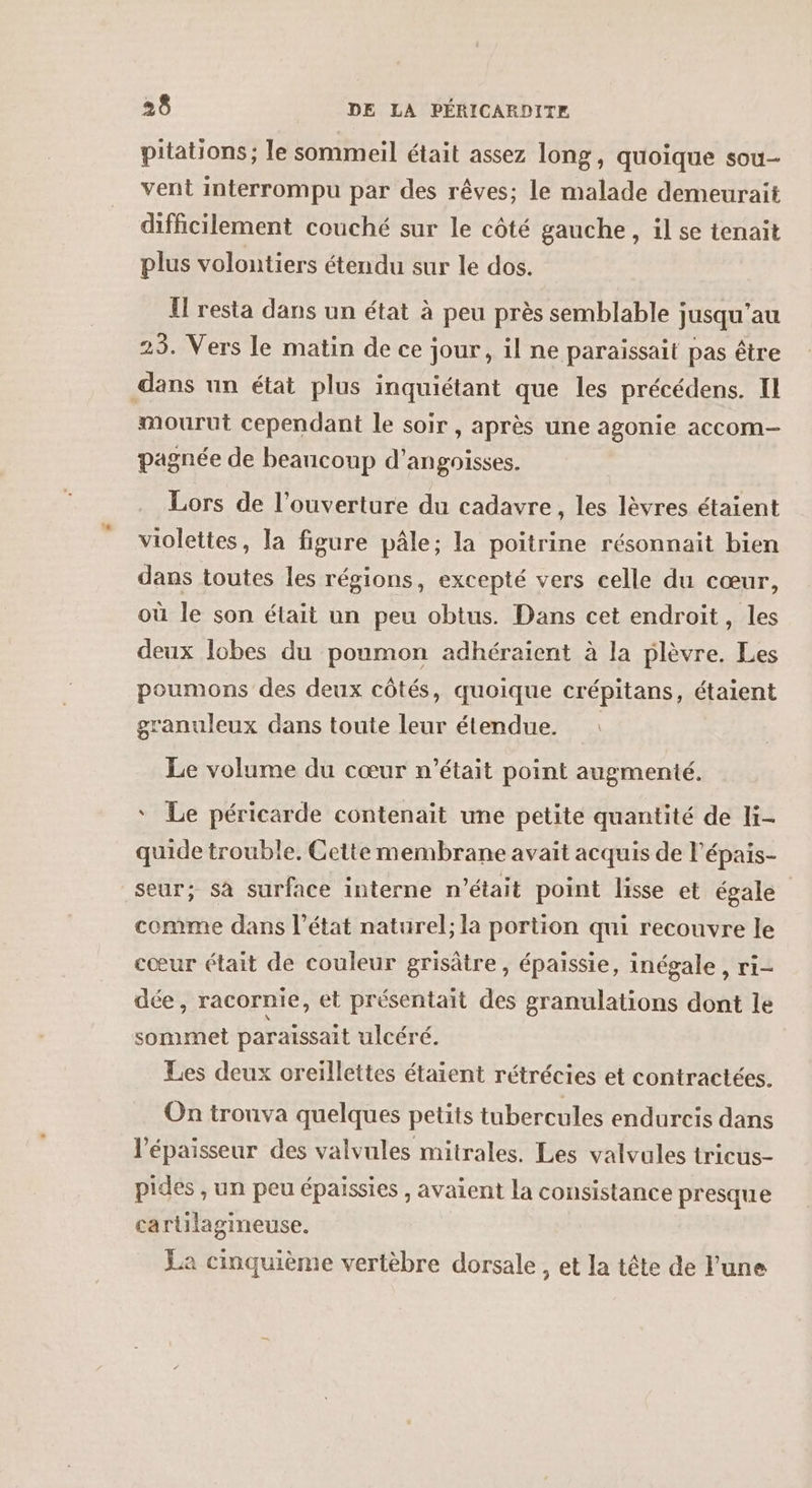 pitations ; le sommeil était assez long, quoique sou- vent interrompu par des rêves; le malade demeurait difficilement couché sur le côté gauche, il se tenait plus volontiers étendu sur le dos. Il resta dans un état à peu près semblable jusqu’au 23. Vers le matin de ce jour, il ne paraissait pas être dans un état plus inquiétant que les précédens. Il mourut cependant le soir , après une agonie accom- pagnée de beancoup d’angoisses. Lors de l'ouverture du cadavre, les lèvres étaient violettes, la figure pâle; la poitrine résonnait bien dans toutes les régions, excepté vers celle du cœur, où le son était un peu obtus. Dans cet endroit, les deux lobes du poumon adhéraient à la plèvre. Les poumons des deux côtés, quoique crépitans, étaient granuleux dans toute leur étendue. Le volume du cœur n’était point augmenté. ‘ Le péricarde contenait une petite quantité de li- quide trouble, Cette membrane avait acquis de l’épais- seur; sa surface interne n’était point lisse et égale comme dans l’état naturel; la portion qui recouvre le cœur était de couleur grisâtre, épaissie, inégale, ri- dée , racornie, et présentait des granulations dont le sommet paraissait ulcéré. Les deux oreillettes étaient rétrécies et contractées. On trouva quelques petits tubercules endurcis dans l'épaisseur des valvules mitrales. Les valvules tricus- pides , un peu épaissies , avaient la consistance presque cartilagineuse. La cinquième vertèbre dorsale, et la tête de lune