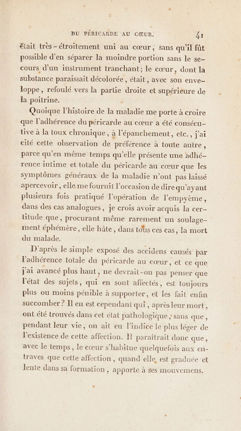 tait très- étroitement uni au cœur, sans qu'il fût possible d'en séparer la moindre portion sans le se- cours d’un instrument tranchant; le cœur, dont la substance paraissait décolorée, était, avec son enve- loppe, refoulé vers la partie droite et supérieure de la poitrine. Quoiïque l’histoire de la maladie me porte à croire que l’adhérence du péricarde au cœur a été consécu- tive à la toux chronique, à l’épanchement, ete. , j'ai cité cette observation de préférence à toute autre, parce qu'en même temps qu'elle présente une adhé- rence intime et totale du péricarde au cœur que les symptômes généraux de la maladie n’ont pas laissé apercevoir , elleme fournit l’occasion de dire qu'ayant plusieurs fois pratiqué l'opération de l’'empyème, dans des cas analogues , je crois avoir acquis la cer- ütude que, procurant même rarement un soulage- ment éphémère, elle hâte , dans tous ces cas , la mort du malade. D'après le simple exposé des accidens causés: par l’'adhérence totale du péricarde au cœur, et ce que j'ai avancé plus haut, ne devrait-on pas penser que l’état des sujets, qui en sont aflectés, est toujours plus ou moins pénible à supporter, et fe fait enfin succomber ? Il en est cependani qui, après leur mort, ont été trouvés dans cet état pathologique ; sans que , pendant leur vie, on ait eu l'indice le plus léger de l'existence de cette affection. Il paraîtrait donc que, avec le temps, le cœur s’habitue quelquefois aux en- traves que cette affection , quand elle, est gradnée ‘et lente dans sa formation , apporte à ses mouvemens.