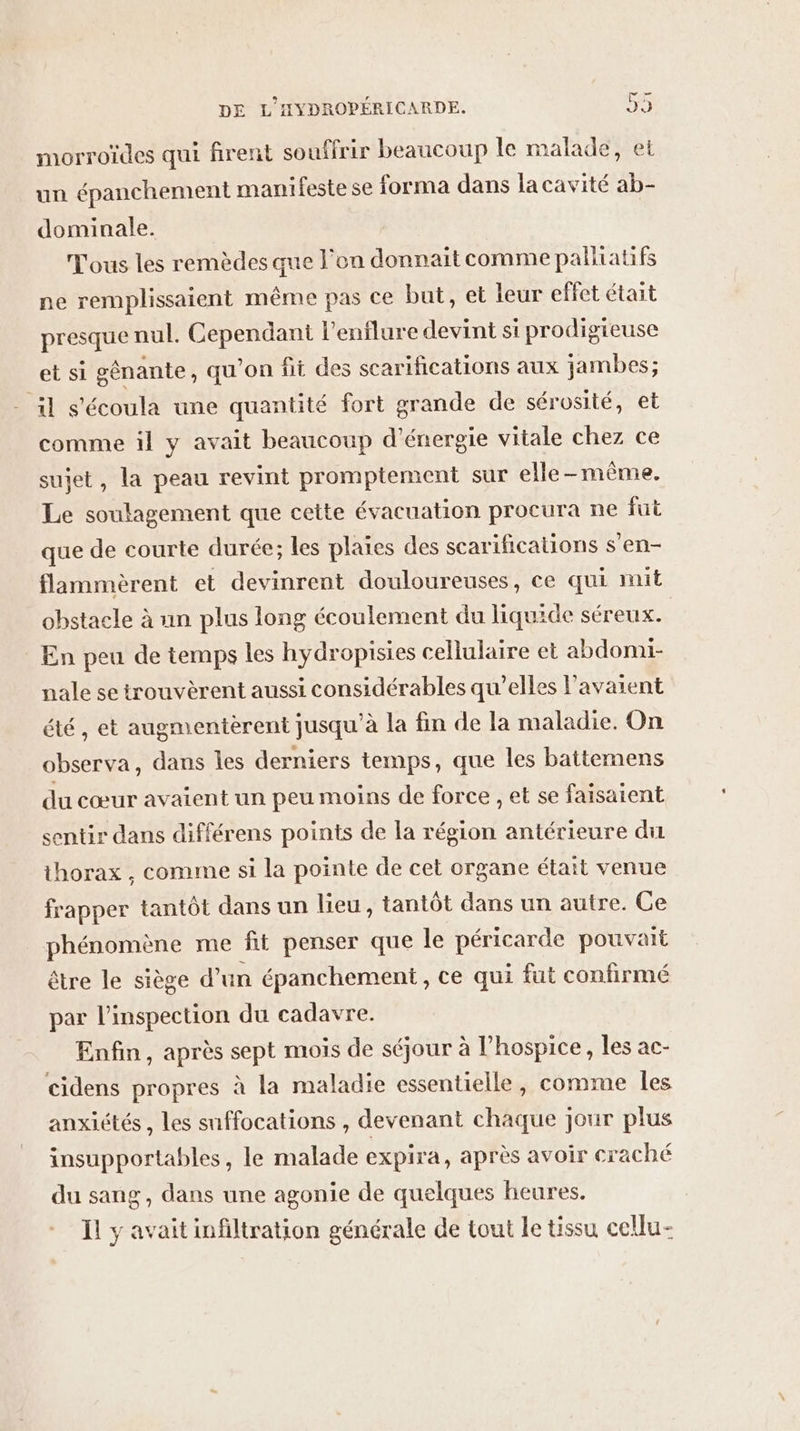morroïdes qui firent souffrir beaucoup le malade, et un épanchement manifeste se forma dans lacavité ab- dominale. Tous les remèdes que l’on donnait comme palliatifs ne remplissaient même pas ce but, et leur effet était presque nul. Cependant l'enilure devint si prodigieuse et si gênante , qu'on fit des scarifications aux jambes; il s'écoula une quantité fort grande de sérosité, et comme il y avait beaucoup d'énergie vitale chez ce sujet, la peau revint promptement sur elle-même. Le soulagement que cette évacuation procura ne fut que de courte durée; les plaies des scarifications s’en- flammèrent et devinrent douloureuses, ce qui mit obstacle à un plus long écoulement du liquide séreux. En peu de temps les hydropisies cellulaire et abdomi- nale se trouvèrent aussi considérables qu’elles l'avaient été, et augmentèrent jusqu’à la fin de la maladie. On observa, dans les derniers temps, que les battemens du cœur avaient un peu moins de force , et se faisaient sentir dans différens points de la région antérieure du thorax , comme si la pointe de cet organe était venue frapper tantôt dans un lieu, tantôt dans un autre. Ce phénomène me fit penser que le péricarde pouvait être le siège d’un épanchement, ce qui fut confirmé par l'inspection du cadavre. Enfin, après sept mois de séjour à l’hospice, les ac- cidens propres à la maladie essentielle, comme les anxiétés , les snffocations , devenant chaque jour plus insupportables, le malade expira, après avoir craché du sang, dans une agonie de quelques heures. Ïl y avait infiltration générale de tout le tissu cellu-