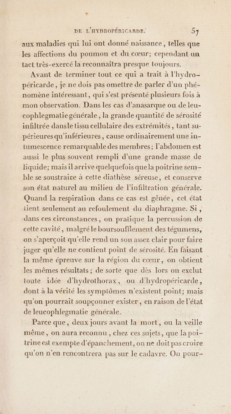 aux maladies qui lui ont donné naissance , telles que les affections du poumon et du cœur; cependant un tact très-exercé la reconnaîtra presque toujours. Avant de terminer tout ce qui a trait à l'hydro- péricarde, je ne dois pas omettre de parler d’un phé- nomène intéressant, qui s’est présenté plusieurs fois à mon observation. Dans les cas d’anasarque ou de leu- cophlegmatie générale, la grande quantité de sérosité infiltrée dansle tissu cellulaire des extrémités , tant su- périeures qu'inférieures, cause ordinairement une in- tumescence remarquable des membres; l'abdomen est aussi le plus souvent rempli d’une grande masse de liquide; maisil arrive quelquefois que la poitrine sem- ble se soustraire à cette diathèse séreuse, et conserve son état naturel au milieu de l’infiltration générale. Quand la respiration dans ce cas est gênée, cet état iient seulement au refoulement du diaphragme. Si , dans ces circonstances, on pratique la percussion de cette cavité, malgré le boursoufflement des tégumens, on s'aperçoit qu'elle rend un son assez clair pour faire juger qu'elle ne contient point de sérosité. En faisant la même épreuve sur la région du cœur, on obtient les mêmes résultats ; de sorte que dès lors on exclut toute idée d’hydrothorax, ou d’hydropéricarde, dont à la vérité les symptômes n'existent point; mais qu’on pourrait soupçonner exister, en raison de l’état de leucophlegmatie générale. Parce que, deux jours avant la mort, ou la veille même, on aura reconnu , chez ces sujets, que la poi- trine est exempte d’épanchement, on ne doit pas croire qu'on n'en rencontrera pas sur le cadavre. On pour-