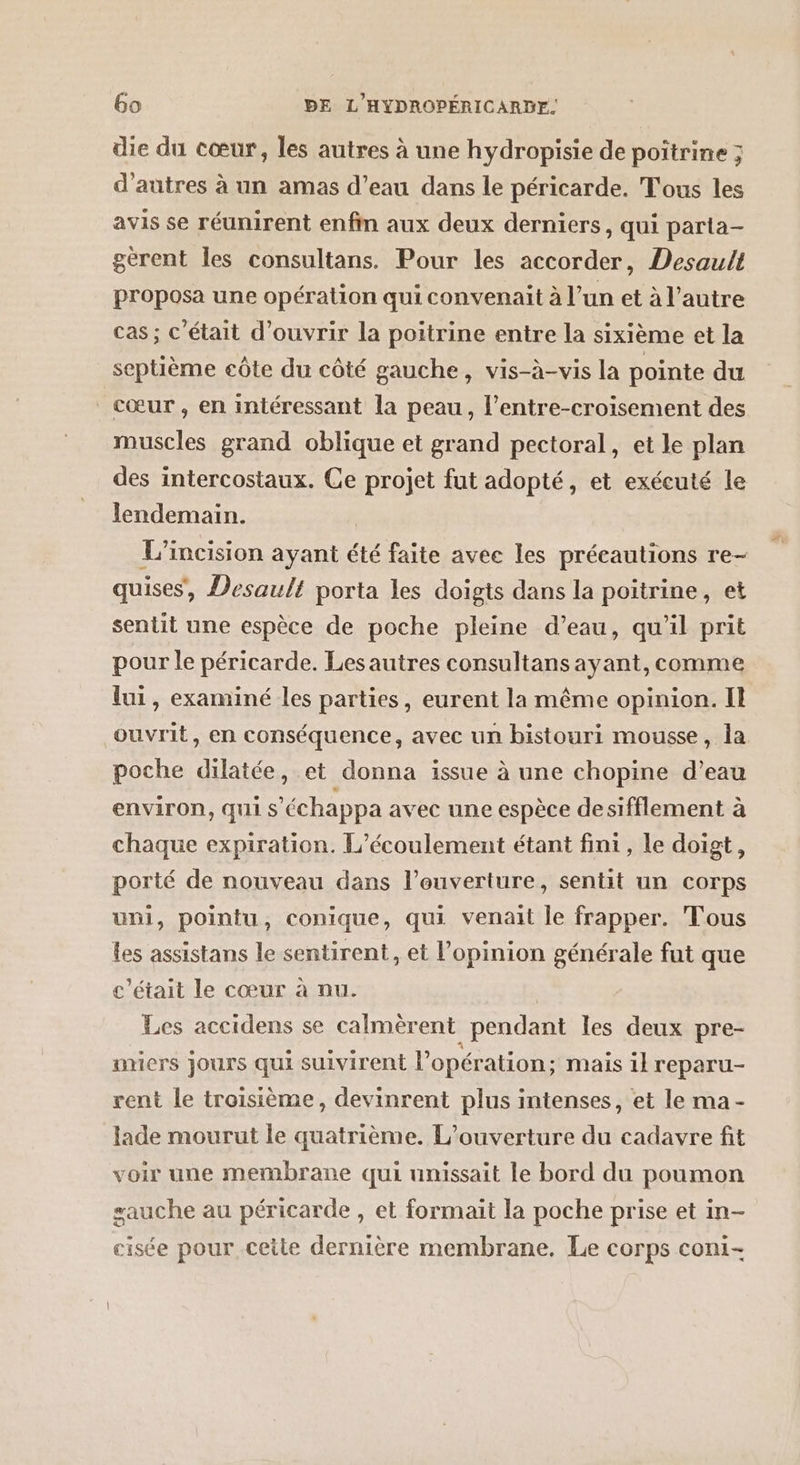 die du cœur, les autres à une hydropisie de poitrine ; d’autres à un amas d’eau dans le péricarde. Tous les avis se réunirent enfin aux deux derniers, qui parta- gerent les consultans. Pour les accorder, Desault proposa une opération qui convenait à l’un et à l’autre cas ; c'était d'ouvrir la poitrine entre la sixième et la septième eôte du côté gauche, vis-à-vis la pointe du cœur, en intéressant la peau, l’'entre-croisement des muscles grand oblique et grand pectoral, et le plan des intercostaux. Ce projet fut adopté, et exécuté le lendemain. L’incision ayant été faite avee les précautions re- quises, Desault porta les doigts dans la poitrine, et sentit une espèce de poche pleine d’eau, qu'il prit pour le péricarde. Les autres consultans ayant, comme lui, examiné les parties, eurent la même opinion. Il ouvrit, en conséquence, avec un bistouri mousse, la poche dilatée, et donna issue à une chopine d’eau environ, qui s'échappa avec une espèce desifflement à chaque expiration. L’écoulement étant fini, le doigt, porté de nouveau dans l’ouverture, sentit un corps uni, pointu, conique, qui venait le frapper. Tous les assistans le sentirent, et l'opinion générale fut que c'était le cœur à nu. Les accidens se calmèrent pendant les deux pre- micrs jours qui suivirent l'opération; mais il reparu- rent le troisième, devinrent plus intenses, et le ma- lade mourut le quatrième. L'ouverture du cadavre fit voir une membrane qui unissait le bord du poumon sauche au péricarde , et formait la poche prise et in- cisée pour ceite dernière membrane. Le corps coni- LÉ