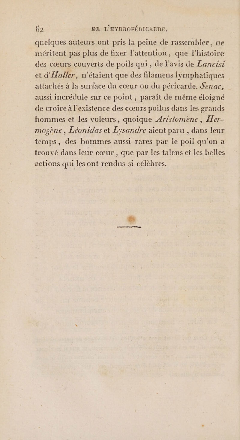 quelques auteurs ont pris la peine de rassembler, ne méritent pas plus de fixer l'attention, que l'histoire des cœurs couverts de poils qui, de lavis de Lancisi et d'Haller, n'étaient que des filamens lymphatiques attachés à la surface du cœur ou du péricarde. Senac, aussi incrédule sur ce point, paraît de même éloigné de croire à l'existence des cœurs poilus dans les grands hommes et les voleurs, quoique Aristomène , er- mopène , Léonidas et Lysandre aient paru , dans leur temps, des hommes aussi rares par le poil qu’on a trouvé dans leur cœur, que par les talens et les belles actions qui rendus si célé ’ actIONS q les ont rend célèbres