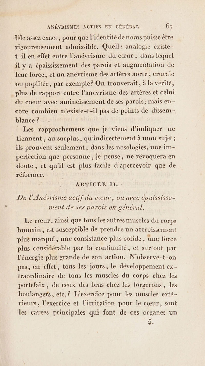 Aèle assez exact, pour que l’identité de noms puisse être rigoureusement admissible. Quelle analogie existe- t-il en effet entre l’anévrisme du cœur, dans lequel il y à épaississement des parois et augmentation de leur force, et un anévrisme des artères aorte, crurale ou poplitée, par exemple? On trouverait, à la vérité, plus de rapport entre l’anévrisme des artères et celui du cœur avec amincissement de ses parois; mais en- core combien n’existe-t-il pas de points de dissem- blance ? _ Les rapprochemens que je viens d'indiquer ne tiennent , au surplus, qu’indirectement à mon sujet ; ils prouvent seulement, dans les nosologies, une im- perfection que personne, je pense, ne révoquera en doute , et qu'il est plus facile d’apercevoir que de réformer. ARTICLE II. De l’Anévrisme actif du cœur , où avec épaississe- ment de ses parois en genéral. Le cœur, ainsi que tous les autres museles du COTps humain, est susceptible de prendre un accroissement plus marqué, une consistance plus solide, une force plus considérable par la continuité, et surtout par l'énergie plus grande de son action. N’observe-t-on pas, en effet, tous les jours, le développement ex- traordinaire de tous les muscles du corps chez les portefaix, de ceux des bras chez les forgerons, les boulanger , etc.? L'exercice pour les muscles exté- rieurs , l’exercice et l’irritation pour le cœur, sont les causes principales qui font de ces organes un e