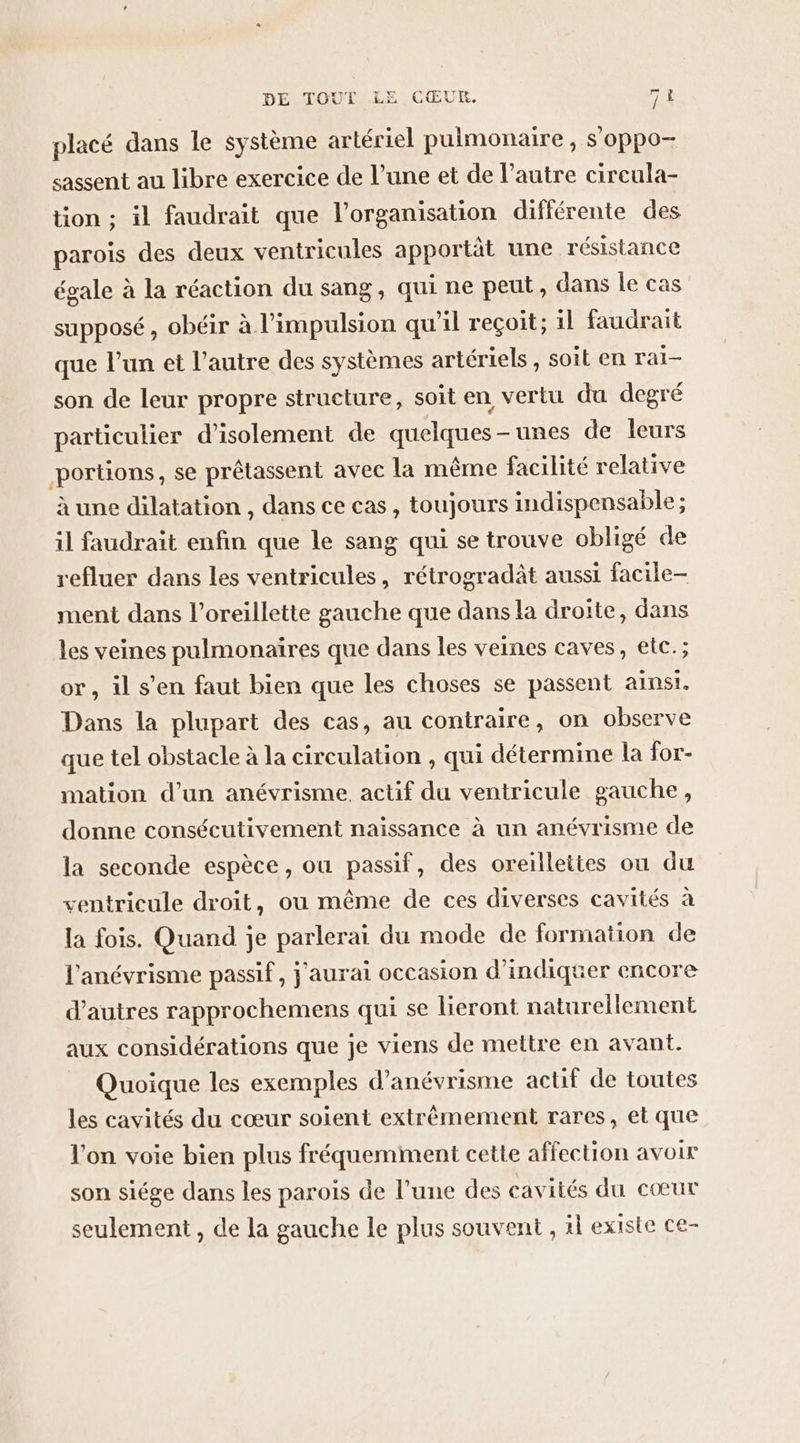 placé dans le système artériel pulmonaire , s'oppo- sassent au libre exercice de l’une et de l’autre cireula- tion ; il faudrait que l’organisation différente des parois des deux ventricules apportät une résistance égale à la réaction du sang, qui ne peut, dans le cas supposé, obéir à l'impulsion qu’il reçoit; il faudrait que l’un et l’autre des systèmes artériels , soit en raï- son de leur propre structure, soit en vertu du degré particulier d'isolement de quelques-unes de leurs portions, se prêtassent avec la même facilité relative à une dilatation , dans ce cas , toujours indispensable ; il faudrait enfin que le sang qui se trouve obligé de refluer dans les ventricules, rétrogradât aussi facile- ment dans l'oreillette gauche que dans la droite, dans les veines pulmonaires que dans les veines caves, etc.; or, il s’en faut bien que les choses se passent ainsi. Dans la plupart des cas, au contraire, on observe que tel obstacle à la circulation , qui détermine la for- mation d’un anévrisme, actif du ventricule gauche, donne consécutivement naissance à un anévrisme de la seconde espèce, ou passif, des oreilleites ou du ventricule droit, ou même de ces diverses cavités à la fois. Quand je parlerai du mode de formation de l'anévrisme passif, j'aurai occasion d'indiquer encore d’autres rapprochemens qui se lieront naturellement aux considérations que je viens de mettre en avant. _ Quoique les exemples d’anévrisme actif de toutes les cavités du cœur soient extrêmement rares, et que l'on voie bien plus fréquemment cette affection avoir son siége dans les parois de l’une des cavités du cœur seulement , de la gauche le plus souvent , il existe ce-
