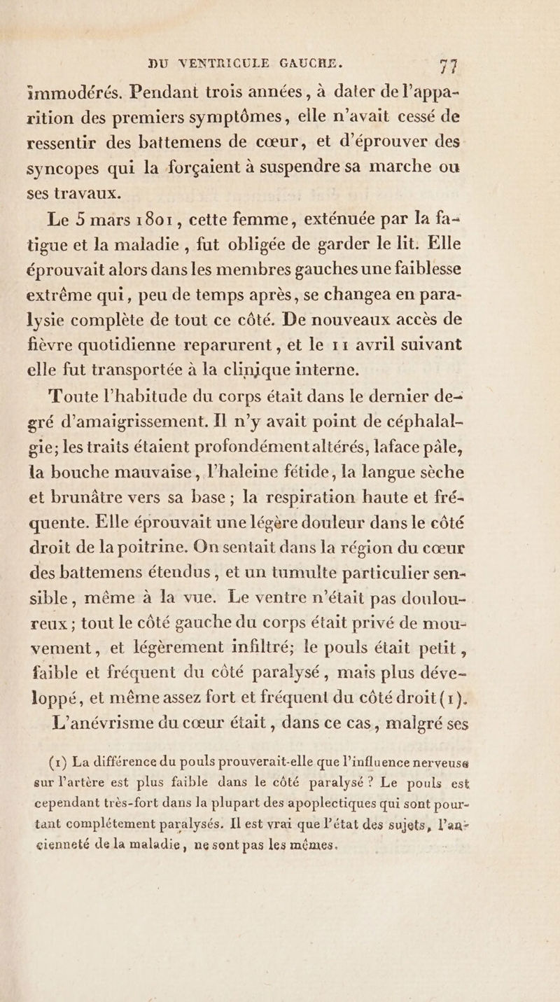 immodérés. Pendant trois années, à dater de l’appa- rition des premiers symptômes, elle n'avait cessé de ressentir des battemens de cœur, et d’éprouver des syncopes qui la forçaient à suspendre sa marche ou ses travaux. Le 5 mars 1801, cette femme, exténuée par la fa- tigue et la maladie , fut obligée de garder le lit. Elle éprouvait alors dans les membres gauches une faiblesse extrême qui, peu de temps après, se changea en para- lysie complète de tout ce côté. De nouveaux accès de fièvre quotidienne reparurent , et le 11 avril suivant elle fut transportée à la clinique interne. Toute l'habitude du corps était dans le dernier de- gré d’amaigrissement. Il n’y avait point de céphalal- sie; les traits étaient profondémentaltérés, laface pâle, la bouche mauvaise, l’haleine fétide, la langue sèche et brunâtre vers sa base ; la respiration haute et fré- quente. Elle éprouvait une légère douleur dans le côté droit de la poitrine. On sentait dans la région du cœur des battemens étendus , et un tumulte particulier sen- sible, même à la vue. Le ventre n’était pas doulou- reux ; tout le côté gauche du corps était privé de mou- vement, et légèrement infiltré; le pouls était petit, faible et fréquent du côté paralysé, mais plus déve- loppé, et même assez fort et fréquent du côté droit (x). L’anévrisme du cœur était, dans ce cas, malgré ses (1) La différence du pouls prouverait-elle que l’influence nerveuse sur l'artère est plus faible dans le côté paralysé ? Le pouls est cependant très-fort dans la plupart des apoplectiques qui sont pour- tant complétement paralysés. Il est vrai que l’état des sujets, l'an gienneté de la maladie, ne sont pas les mêmes.