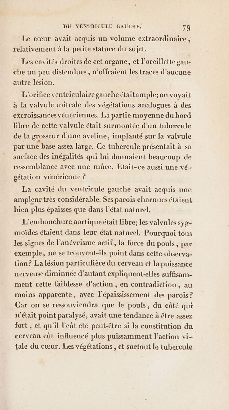 Le cœur avait acquis un volume extraordinaire, relativement à la petite stature du sujet. Les cavités droites de cet organe, et l'oreillette gau- che un peu distendues , n’offraient les traces d'aucune autre lésion. L'orifice ventriculaire gauche étaitample; on voyait à la valvule mitrale des végétations analogues à des excroissances vénériennes. La partie moyenne du bord libre de cette valvule était surmontée d’un tubercule de la grosseur d'une aveline, implanté sur la valvule par une base assez large. Ce tubercule présentait à sa surface des inégalités qui lui donnaient beaucoup de ressemblance avec une müre. Etait-ce aussi une vé- gétation vénérienne ? La cavité du ventricule gauche avait acquis une ampleur très-considérable. Ses paroïs charnues étaient bien plus épaisses que dans l’état naturel. L’embouchure aortique était libre; les valvules syg- moïdes étaient dans leur état naturel. Pourquoi tous les signes de l’anévrisme actif, la force du pouls, par exemple, ne se trouvent-ils point dans cette observa- tion? La lésion particulière du cerveau et la puissance nerveuse diminuée d'autant expliquent-elles suffisam- ment cette faiblesse d’action , en contradiction, au moins apparente, avec l'épaississement des parois ? Car on se ressouviendra que le pouls, du côté qui n’était point paralysé, avait une tendance à être assez fort , et qu'il l’eût été peut-être si la constitution du cerveau eût influencé plus puissamment l’action vi- tale du cœur, Les végétations , et surtout le tubercule