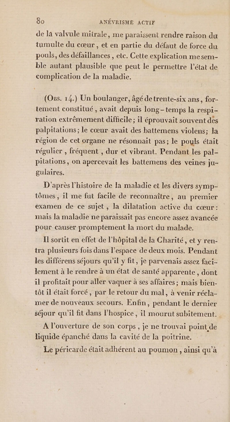 de la valvule miirale, me paraissent rendre raison du tumulte du cœur, et en partie du défaut de force du pouls, des défaillances , etc. Cette explication me sem- ble autant plausible que peut le permettre l’état de complication de la maladie. (Oss. 14.) Un boulanger, âgé detrente-six ans, for- tement constitué , avait depuis longtemps la respi- ration extrêmement difficile ; il éprouvait souvent des palpitations ; le cœur avait des battemens violens; la région de cet organe ne résonnait pas; le pouls était régulier , fréquent , dur et vibrant. Pendant les pal- pilations, on apercevait les battemens des veines ju- gulaires. | D'après l’histoire de la maladie et les divers symp- iômes , il me fut facile de reconnaître, au premier examen de ce sujet , la dilatation active du cœur : mais la maladie ne paraïssait pas encore assez avancée pour causer promptement la mort du malade. {l sortit en effet de l'hôpital de la Charité, et y ren- tra plusieurs fois dans l’espace de deux mois. Pendant les différens séjours qu'il y fit, je parvenais assez faci- lement à le rendre à un état de santé apparente, dont il profitait pour aller vaquer à ses affaires ; mais bien- tôt il était forcé, par le retour du mal, à venir récla- mer de nouveaux secours. Enfin, pendant le dernier séjour qu'il fit dans l’hospice , il mourut subitement. À l'ouverture de son corps, je ne trouvai point de liquide épanché dans la cavité de la poitrine. Le péricarde était adhérent au poumon , ainsi qu’à