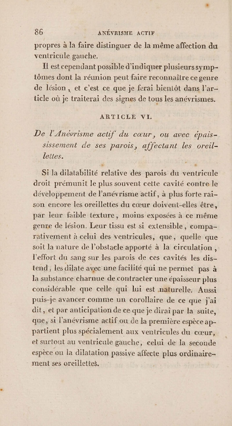 propres à la faire distinguer de la même affection du veniricule gauche. QUE T est cependant possible d'indiquer plusieurssymp- tômes dont la réunion peut faire reconnaître ce genre de lésion, et c’est ce que je ferai bientôt dans l’ar- ticle où je traiterai des signes de tous les anévrismes. ARTICLE VI, De l'Anévrisme acüif du cœur, ou avec épais- sissement de ses parois, affectant les oreil- lettes. Si la dilatabilité relative des parois du ventricule droit prémunit le plus souvent cette cavité contre le développement de lanévrisme actif, à plus forte rai- son encore les oreillettes du cœur doivent-elles être, par leur faible texture, moins exposées à ce même genre de lésion. Leur tissu est si extensible, compa- rativement à celui des ventricules, que, quelle que soit la nature de l’obstacle apporté à la circulation, l'effort du sang sur les parois de ces cavités les dis- tend, les dilate avec une facilité qui ne permet pas à la substance charnue de contracter une épaisseur plus considérable que celle qui lui est naturelle, Aussi puis-je avancer comme un corollaire de ce que j'ai dit, et par anticipation de ce que je dirai par la suite, que, si l'anévrisme actif ou de la première espèce ap- partient plus spécialement aux ventricules du cœur, et surtout au ventricule gauche, celui de la seconde espèce ou la dilatation passive affecte plus ordinaire- ment ses orelllettes.