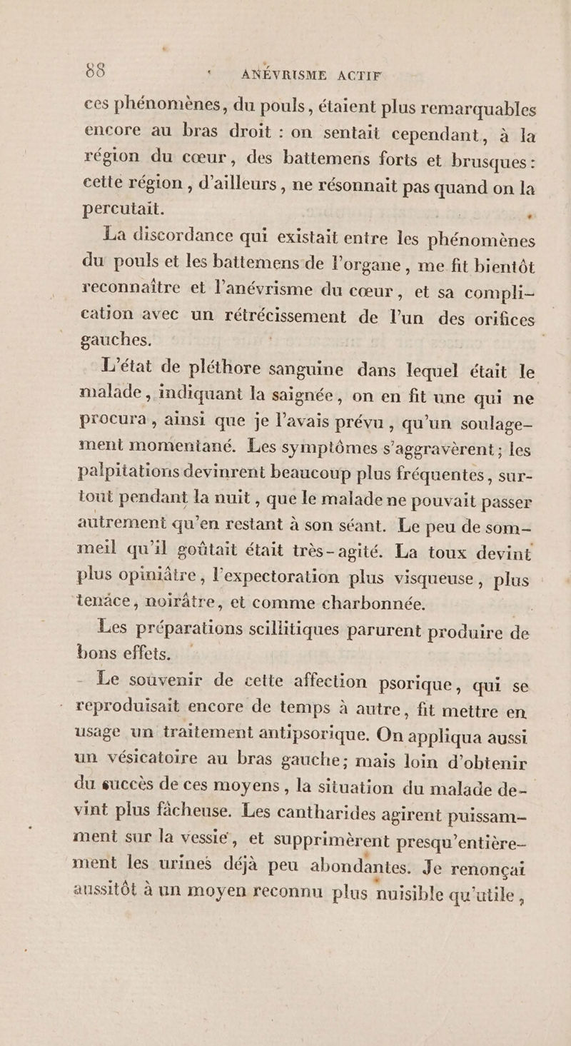 ces phénomènes, du pouls, étaient plus remarquables encore au bras droit : on sentait cependant, à la région du cœur, des battemens forts et brusques : celle région , d’ailleurs , ne résonnait pas quand on la percutait. : La discordance qui existait entre les REA du pouls et les battemens de l'organe, me fit bientôt reconnaître et l’anévrisme du cœur, et sa compli- cation avec un rétrécissement de l’un des orifices gauches. | L'état de pléthore sanguine dans quel était le malade , indiquant la saignée, on en fit une qui ne procura, ainsi que je l'avais prévu , qu’un soulage- ment momentané. Les symptômes s’aggravèrent ; les palpitations devinrent beaucoup plus fréquentes, sur- tout pendant la nuit , que le malade ne pouvait passer autrement qu’en restant à son séant. Le peu de som- meil qu'il goûtait était très-agité. La toux devint plus opiniâtre, l’expectoration plus visqueuse, plus tenäce, noirâtre, et comme charbonnée, Les préparations scillitiques parurent produire de bons effets. | Le souvenir de cette affection psorique, qui se reproduisait encore de temps à autre, fit mettre en usage un traitement antipsorique. On appliqua aussi un vésicatoire au bras gauche; mais loin d’obtenir du succès de ces moyens, la situation du malade de- vint plus fâcheuse. Les cantharides agirent puissam- ment sur la vessie, et supprimèrent presqu'entière- ment les urines déjà peu abondantes. Je renonçai aussitôt à un moyen reconnu plus nuisible qu'utile,